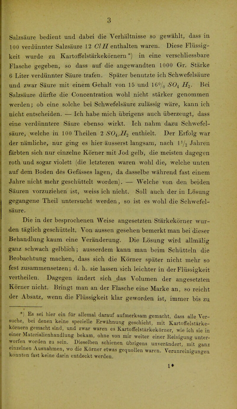 Salzsäure bedient und dabei die Verhältnisse so gewählt, dass in 100 verdünnter Salzsäure 12 CIH enthalten waren. Diese Flüssig- keit wurde zu KartofFelstärkekörnern *) in eine verschliessbare Flasche gegeben, so dass auf die angewandten 1000 Gr. Stärke 6 Liter verdünnter Säure trafen. Später benutzte ich Schw^efelsäure und ZAvar Säure mit einem Gehalt von 15 und 16% -^'04 Hi- Bei Salzsäure dürfte die Concentration wohl nicht stärker genommen werden; ob eine solche bei Schwefelsäure zulässig wäre, kann ich nicht entscheiden. — Ich habe mich übrigens auch überzeugt, dass eine verdünntere Säure ebenso wirkt. Ich nahm dazu Schwefel- säure, welche in 100 Theilen 2 enthielt. Der Erfolg war der nämliche, nur ging es hier äusserst langsam, nach IY2 I färbten sich nur einzelne Körner mit Jod gelb, die meisten dagegen I roth und sogar violett (die letzteren waren wohl die, welche unten s auf dem Boden des Gefässes lagen, da dasselbe während fast einem [i Jahre nicht mehr geschüttelt worden). — Welche von den beiden I Säuren vorzuziehen ist, weiss ich nicht. Soll auch der in Lösung gegangene Theil untersucht werden, so ist es wohl die Schwefel- säure. Die in der besprochenen Weise angesetzten Stärkekörner wur- den täglich geschüttelt. Von aussen gesehen bemerkt man bei dieser I Behandlung kaum eine Veränderung. Die Lösung wird allmälig j ganz schwach gelblich; ausserdem kann man beim Schütteln die I Beobachtung machen, dass sich die Körner später nicht mehr so i fest zusammensetzen; d. h. sie lassen sich leichter in der Flüssigkeit I vertheilen. Dagegen ändert sich Jas Volumen der angesetzten ! Körner nicht. Bringt man an der Flasche eine Marke an, so reicht I der Absatz, wenn die Flüssigkeit klar geworden ist, immer bis zu *) Es sei hier ein für allemal darauf aufmerksam gemacht, dass alle Ver- suche, bei denen keine specielle Erwähnung geschieht, mit Kartoffelstärke- körnern gemacht sind, und zwar waren es Kartoffelstärkekörner, wie ich sie in einer Materialienhandlung bekam, ohne von mir weiter einer Keinigung unter- worfen worden zu sein. Dieselben schienen übrigens unverändert, mit ganz einzelnen Ausnahmen, wo die Körner etwas gequollen waren. Verunreinigungen konnten fast keine darin entdeckt werden. °