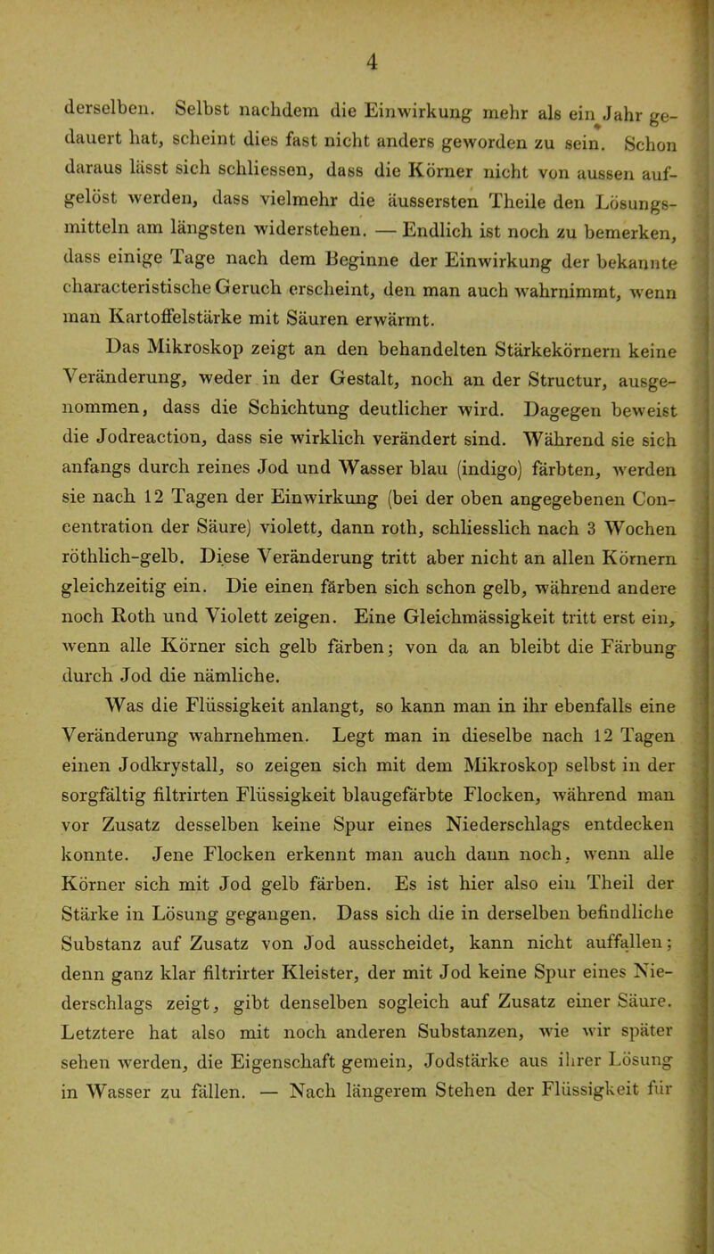 derselben. Selbst nachdem die Einwirkung mehr als ein Jahr ge- dauert hat, scheint dies fast nicht anders geworden zu sein. Schon daraus hisst sich schliessen, dass die Körner nicht von aussen auf- gelöst werden, dass vielmehr die äussersten Theile den Lösungs- mitteln am längsten widerstehen. — Endlich ist noch zu bemerken, ' dass einige Tage nach dem Beginne der Einwirkung der bekannte characteristische Geruch erscheint, den man auch wahrnimmt, w’enn man Kartolfelstärke mit Säuren erwärmt. Das Mikroskop zeigt an den behandelten Stärkekörnern keine Veränderung, weder in der Gestalt, noch an der Structur, ausge- nommen, dass die Schichtung deutlicher wird. Dagegen beweist die Jodreaction, dass sie wirklich verändert sind. Während sie sich anfangs durch reines Jod und Wasser blau (indigo) färbten, werden sie nach 12 Tagen der Einwirkung (bei der oben angegebenen Con- centration der Säure) violett, dann roth, schliesslich nach 3 Wochen röthlich-gelb. Diese Veränderung tritt aber nicht an allen Körnern • gleichzeitig ein. Die einen färben sich schon gelb, während andere noch Roth und Violett zeigen. Eine Gleichmässigkeit tritt erst ein, wenn alle Körner sich gelb färben; von da an bleibt die Färbung durch Jod die nämliche. Was die Flüssigkeit anlangt, so kann man in ihr ebenfalls eine Veränderung wahrnehmen. Legt man in dieselbe nach 12 Tagen o einen Jodkrystall, so zeigen sich mit dem Mikroskop selbst in der sorgfältig filtrirten Flüssigkeit blaugefärbte Flocken, während man ^ vor Zusatz desselben keine Spur eines Niederschlags entdecken konnte. Jene Flocken erkennt man auch daun noch, wenn alle Körner sich mit Jod gelb färben. Es ist hier also ein Theil der . Stärke in Lösung gegangen. Dass sich die in derselben befindliche ' Substanz auf Zusatz von Jod ausscheidet, kann nicht auffallen; -• denn ganz klar filtrirter Kleister, der mit Jod keine Spur eines Nie- i derschlags zeigt, gibt denselben sogleich auf Zusatz einer Säure. Letztere hat also mit noch anderen Substanzen, wie wir später sehen werden, die Eigenschaft gemein, Jodstärke aus ihrer Lösung in Wasser zu fällen. — Nach längerem Stehen der Flüssigkeit für