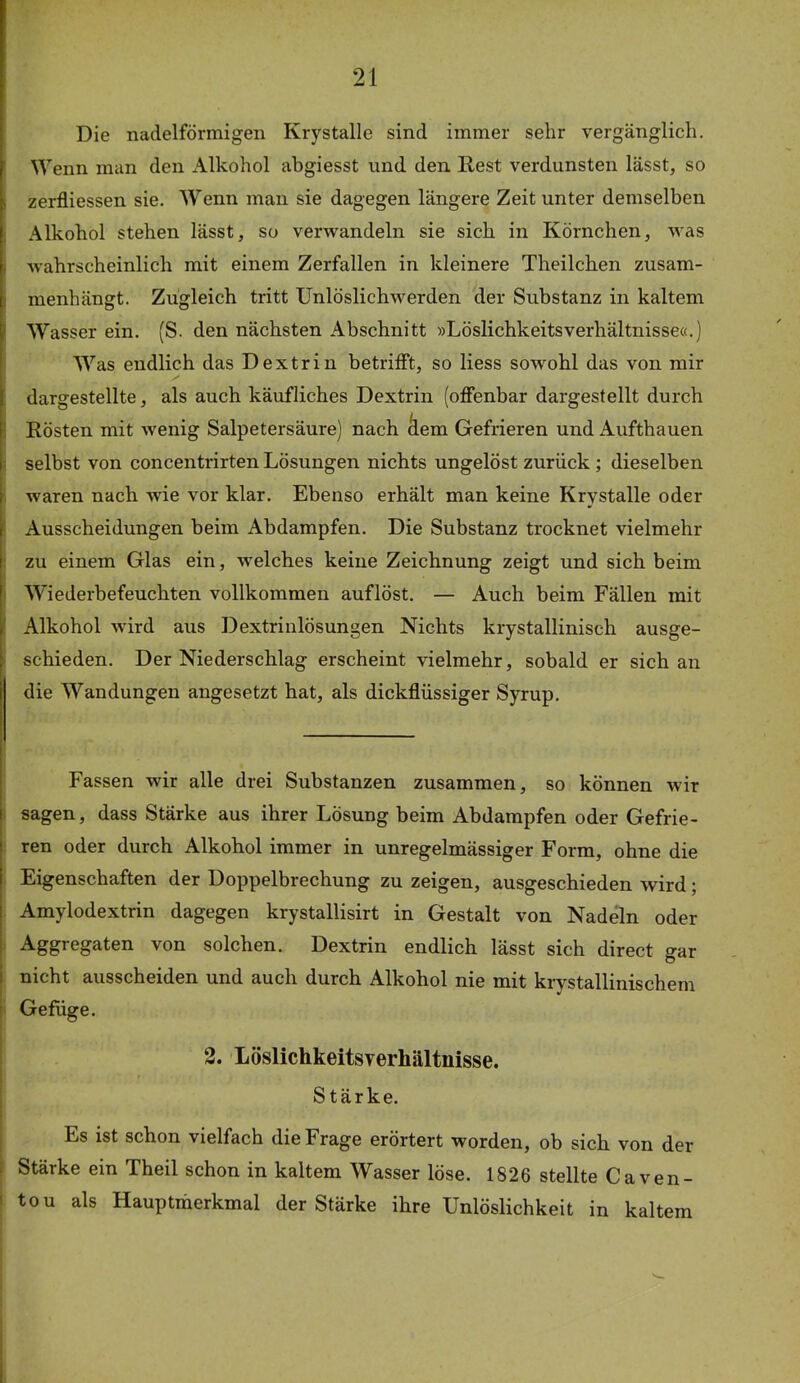 Die nadelförmigen Krystalle sind immer sehr vergänglich. Wenn man den Alkohol abgiesst und den E,est verdunsten lässt, so zerfliessen sie. Wenn man sie dagegen längere Zeit unter demselben Alkohol stehen lässt, so verwandeln sie sich in Körnchen, was wahrscheinlich mit einem Zerfallen in kleinere Theilchen zusam- menhängt. Zugleich tritt Unlöslichwerden der Substanz in kaltem Wasser ein. (S. den nächsten Abschnitt »LöslichkeitsVerhältnisse«.) Was endlich das Dextrin betrifft, so Hess sowohl das von mir dargestellte, als auch käufliches Dextrin (offenbar dargestellt durch Rösten mit wenig Salpetersäure) nach 'dem Gefrieren und Aufthauen selbst von concentrirten Lösungen nichts ungelöst zurück ; dieselben waren nach wie vor klar. Ebenso erhält man keine Krystalle oder Ausscheidungen beim Abdampfen. Die Substanz trocknet vielmehr zu einem Glas ein, w^elches keine Zeichnung zeigt und sich beim Wiederbefeuchten vollkommen auflöst. — Auch beim Fällen mit Alkohol wird aus Dextrinlösungen Nichts krystallinisch ausge- schieden. Der Niederschlag erscheint vielmehr, sobald er sich an die Wandungen angesetzt hat, als dickflüssiger Syrup. Fassen wir alle drei Substanzen zusammen, so können wir sagen, dass Stärke aus ihrer Lösung beim Abdampfen oder Gefrie- ren oder durch Alkohol immer in unregelmässiger Form, ohne die Eigenschaften der Doppelbrechung zu zeigen, ausgeschieden wird; Amylodextrin dagegen krystallisirt in Gestalt von Nadeln oder Aggregaten von solchen. Dextrin endlich lässt sich direct sar nicht ausscheiden und auch durch Alkohol nie mit krystallinischem Gefüge. 2. Löslichkeitsverhältnisse. Stärke. Es ist schon vielfach die Frage erörtert worden, ob sich von der Stärke ein Theil schon in kaltem Wasser löse. 1826 stellte Caven- tou als Hauptmerkmal der Stärke ihre Unlöslichkeit in kaltem