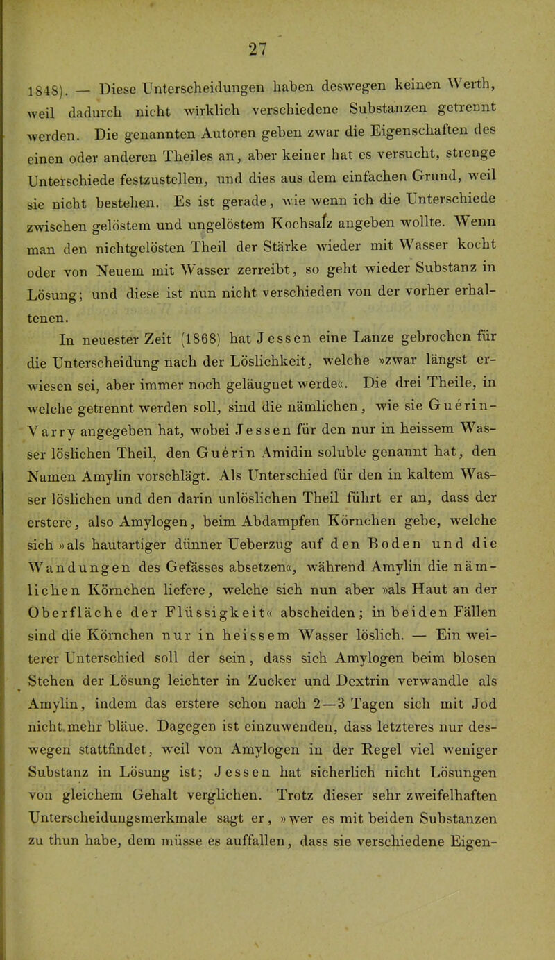 1848). — Diese Unterscheidungen haben deswegen keinen eith, weil dadurch nicht wirklich verschiedene Substanzen getrennt werden. Die genannten Autoren geben zwar die Eigenschaften des einen oder anderen Theiles an, aber keiner hat es versucht, strenge Unterschiede festzustellen, und dies aus dem einfachen Grund, weil sie nicht bestehen. Es ist gerade, wie wenn ich die Unterschiede zwischen gelöstem und ungelöstem Kochsafz angeben wollte. Wenn man den nichtgelösten Theil der Stärke wieder mit Wasser kocht oder von Neuem mit Wasser zerreibt, so geht wieder Substanz in Lösung; und diese ist nun nicht verschieden von der vorher erhal- tenen. In neuester Zeit (1868) hat Jessen eine Lanze gebrochen für die Unterscheidung nach der Löslichkeit, welche »zwar längst er- wiesen sei, aber immer noch geläugnet werde«. Die drei Theile, in welche getrennt werden soll, sind die nämlichen, wie sie Guerin- Varry angegeben hat, wobei Jessen für den nur in heissem Was- ser löslichen Theil, den Guerin Amidin soluble genannt hat, den Namen Amylin vorschlägt. Als Unterschied für den in kaltem Was- ser löslichen und den darin unlöslichen Theil führt er an, dass der erstere, also Amylogen, beim Abdampfen Körnchen gebe, welche sich »als hautartiger dünner Ueberzug auf den Boden und die Wandungen des Gefässes absetzen«, während Amylin die näm- lichen Körnchen liefere, welche sich nun aber »als Haut an der Oberfläche der Flüssigkeit« abscheiden; in beiden Fällen sind die Körnchen nur in heissem Wasser löslich. — Ein wei- terer Unterschied soll der sein, dass sich Amylogen beim blosen Stehen der Lösung leichter in Zucker und Dextrin verwandle als Amylin, indem das erstere schon nach 2—3 Tagen sich mit Jod nicht.mehr bläue. Dagegen ist einzuwenden, dass letzteres nur des- wegen stattfindet, weil von Amylogen in der Kegel viel weniger Substanz in Lösung ist; Jessen hat sicherlich nicht Lösungen von gleichem Gehalt verglichen. Trotz dieser sehr zweifelhaften Unterscheidungsmerkmale sagt er, » wer es mit beiden Substanzen zu thun habe, dem müsse es auffallen, dass sie verschiedene Eigen-