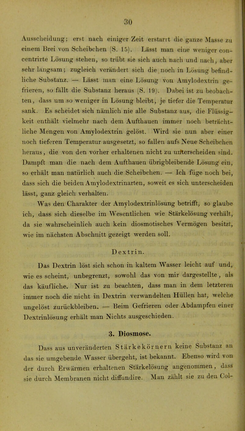 Ausscheidung; erst nach einiger Zeit erstarrt die ganze Masse zu einem Brei von Scheibchen (S. 15). Lässt man eine weniger con- centrirte Lösung stehen, so trübt sie sich auch nach und nach, aber sehr langsam; zugleich verändert sich die noch in Lösung befind- liche Substanz. — Lässt man eine Lösung von Amylodextrin ge- frieren, so fällt die Substanz heraus (S. 19). Dabei ist zu beobach- ten, dass um so w^eniger in Lösung bleibt, je tiefer die Temperatur sank. Es scheidet sich nämlich nie alle Substanz aus, die Flüssig- keit enthält vielmehr nach dem Aufthauen immer noch beträcht- liche Mengen von Amylodextrin gelöst. Wird sie nun aber einer noch tieferen Temperatur ausgesetzt, so fallen aufs Neue Scheibchen heraus, die von den vorher erhaltenen nicht zu uifterscheiden sind. Dampft man die nach dem Aufthauen übrigbleibende Lösung ein, so erhält man natürlich auch die Scheibchen. — Ich füge noch bei, dass sich die beiden Amylodextrinarten, soweit es sich unterscheiden lässt, ganz gleich verhalten. Was den Charakter der Amylodextrinlösung betrifft, so glaube ich, dass sich dieselbe im Wesentlichen wie Stärkelösung verhält, da sie wahrscheinlich auch kein diosmotisches Vermögen besitzt, wie im nächsten Abschnitt gezeigt werden soll. Dextrin. Das Dextrin löst sich schon in kaltem Wasser leicht auf und, wie es scheint, unbegrenzt, sowohl das von mir dargestellte, als das käufliche. Nur ist zu beachten, dass man in dem letzteren immer noch die nicht in Dextrin verwandelten Hüllen hat, welche ungelöst Zurückbleiben. — Beim Gefrieren oder Abdampfen einer Dextrinlösung erhält man Nichts ausgeschieden. 3. Diosmose. Dass aus unveränderten Stärkekörnern keine Substanz an das sie umgebende Wasser übergeht, ist bekannt. Ebenso wird von der durch Erwärmen erhaltenen Stärkelösung angenommen, dass sie durch Membranen nicht diffundire. Man zählt sie zu den Col-