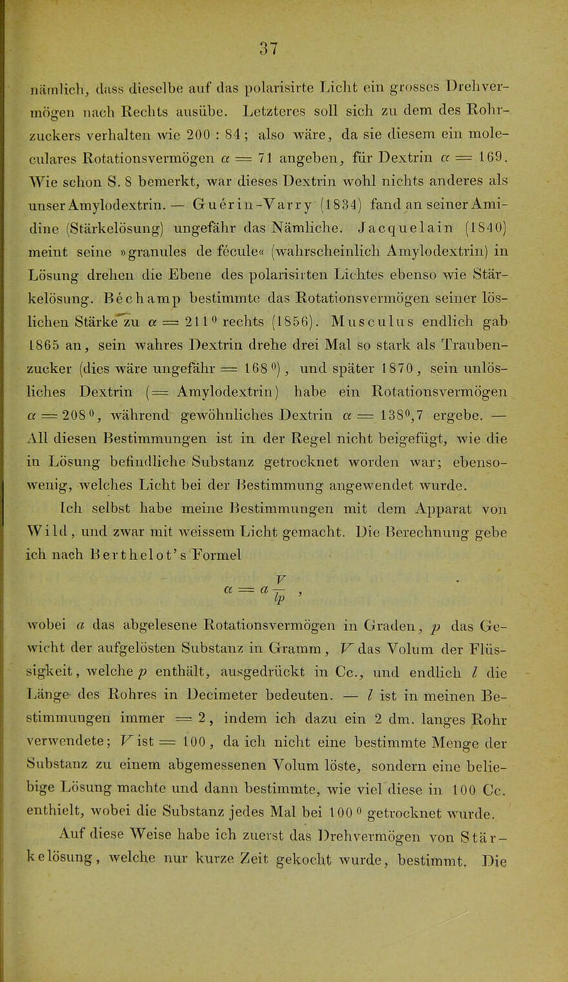 näinlicli, (biss dieselbi^ auf das polarisirte Licht ein grosses Dreliver- mögen nach Rechts ausühe. Letzteres soll sich zu dem des Rohr- zuckers verhalten wie 200 : 84; also wäre, da sie diesem ein mole- culares Rotationsvermögen a = 71 angeben, für Dextrin cc = 169. Wie schon S. 8 bemerkt, war dieses Dextrin wohl nichts anderes als unser Amylodextrin. — Guer in-V arry (1834) fand an seiner Ami- dine (Stärkelösung) ungefähr das Nämliche. Jacquelain (1840) meint seine »granules de fecule« (wahrscheinlich Amylodextrin) in Lösung drehen die Ebene des polarisirten Lichtes ebenso wie Stär- kelösung. Bechamp bestimmte das Rotationsvermögen seiner lös- lichen Stärke*zu « = 2110 rechts (1856). Musculus endlich gab 1865 an, sein wahres Dextrin drehe drei Mal so stark als Trauben- zucker (dies wäre ungefähr = 168®), und später 1870, sein unlös- liches Dextrin (= Amylodextrin) habe ein Rotationsvermögen a = 2080, während gewöhnliches Dextrin « = 1380,7 ergebe. — All diesen Bestimmungen ist in der Regel nicht beigefügt, wie die in Lösung befindliche Substanz getrocknet worden war; ebenso- wenig, welches Licht bei der Bestimmung angewendet wurde. Ich selbst habe meine Bestimmungen mit dem Apparat von Wild, und zwar mit weissem Licht gemacht. Die Berechnung gebe ich nach B e r t h e 1 o t ’ s Formel V wobei a das abgelesene Rotationsvermögen in Graden, p das Ge- wicht der aufgelösten Substanz in Gramm, V das Volum der Flüs- sigkeit, welcheenthält, ausgedrückt in Cc., und endlich l die Länge des Rohres in Decimeter bedeuten. — l ist in meinen Be- stimmungen immer = 2, indem ich dazu ein 2 dm. langes Rohr verwendete; ist = 100, da ich nicht eine bestimmte Menge der Substanz zu einem abgemessenen Volum löste, sondern eine belie- bige Lösung machte und dann bestimmte, wie viel diese in 100 Cc. enthielt, wobei die Substanz jedes Mal bei 100 o getrocknet wurde. Auf diese Weise habe ich zuerst das Drehvermögen von Stär- kelösung, welche nur kurze Zeit gekocht wurde, bestimmt. Die