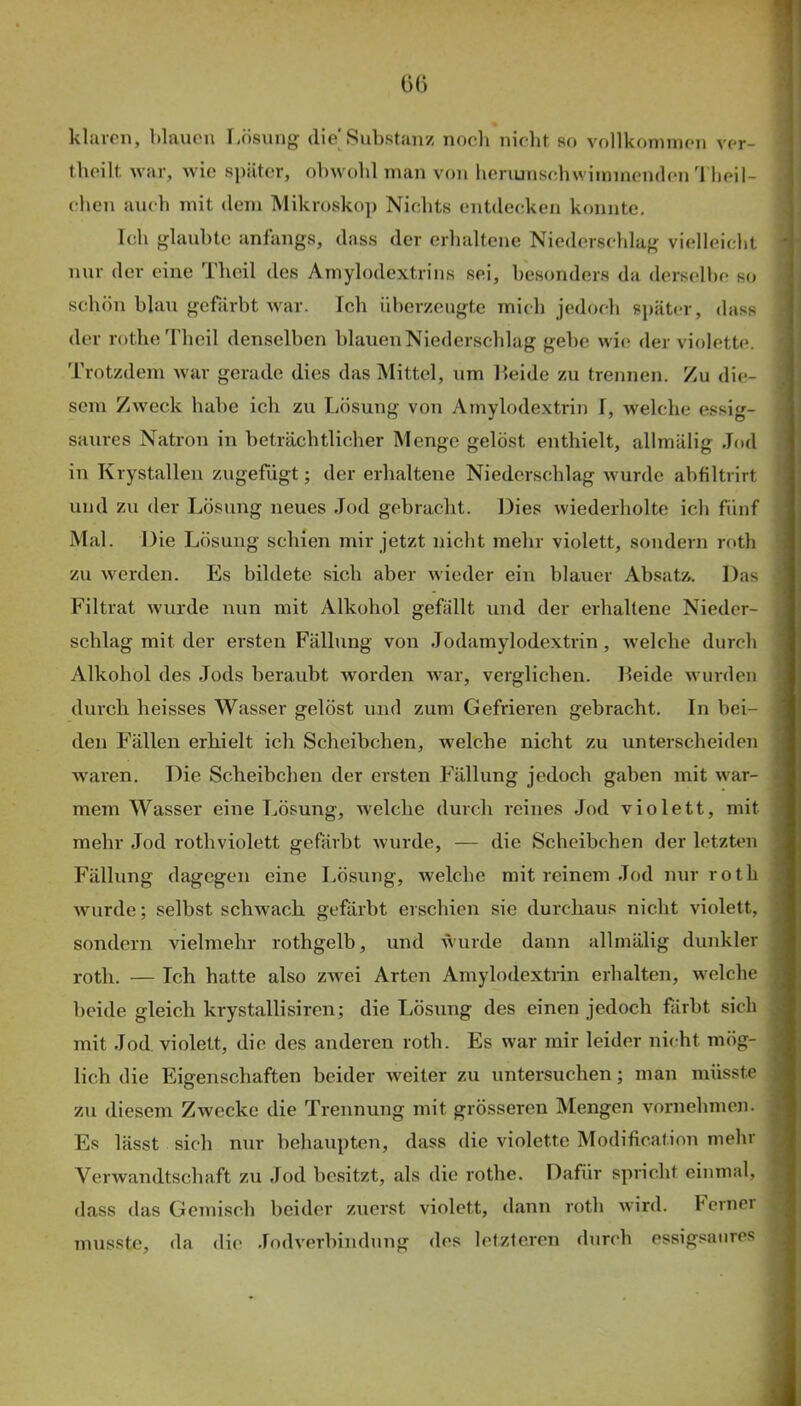 klaren, blauen Lösung die'Substanz noch nirbt so vollkoniinen ver- tboilt war, wie später, obwohl man von lienunsebwiinmenden'1 beil- ehen auch mit dem Mikrosko]) Nichts entdecken konnte. Ich glaubte anfangs, dass der erhaltene Niederscldag vielleiclit nur der eine Thcil des Amylodextrins sei, besonders da derscslbe so schön blau gefärbt war. Ich überzeugte mich jedoch später, dass der rotheTheil denselben blauen Niederschlag gehe wie der violette. Trotzdem war gerade dies das Mittel, um Leide zu trennen. Zu die- sem Zweck habe ich zu Lösung von Amylodextrin I, welche essig- saures Natron in beträchtlicher Menge gelöst enthielt, allmälig Jod in Krystallen zugefügt; der erhaltene Niederschlag wurde abfiltrirt und zu der Lösung neues Jod gebracht. Dies wiederholte ich fünf Mal. Die Lösung schien mir jetzt nicht mehr violett, sondern roth zu werden. Es bildete sich aber wieder ein blauer Absatz. Das Filtrat wurde nun mit Alkohol gefällt und der erhaltene Nieder- schlag mit der ersten Fällung von Jodamylodextrin, welche durch Alkohol des Jods beraubt worden war, verglichen. Leide wurden durch heisses Wasser gelöst und zum Gefrieren gebracht. In bei- den Fällen erhielt ich Scheibchen, welche nicht zu unterscheiden waren. Die Scheibchen der ersten Fällung jedoch gaben mit war- mem Wasser eine Lösung, welche durch reines Jod violett, mit mehr Jod rothviolett gefärbt wurde, — die Scheibchen der letzten Fällung dagegen eine Lösung, welche mit reinem Jod nur roth wurde; selbst schwach gefärbt erschien sie durchaus nicht violett, sondern vielmehr rothgelb, und wurde dann allmälig dunkler roth. — Ich hatte also ZAvei Arten Amylodextrin erhalten, Avelche beide gleich krystallisiren; die Lösung des einen jedoch firbt sich mit Jod violett, die des anderen roth. Es war mir leider nicht mög- lich die Eigenschaften beider weiter zu untersuchen; man müsste zu diesem Zwecke die Trennung mit grösseren Mengen vornehmen. Es lässt sich nur behaupten, dass die violette Modification mehr Verwandtschaft zu Jod besitzt, als die rothe. Dafür spricht einmal, dass das Gemisch beider zuerst violett, dann roth wird, h einer musste, da die .lodverbindung des letztcren durch essigsaiires