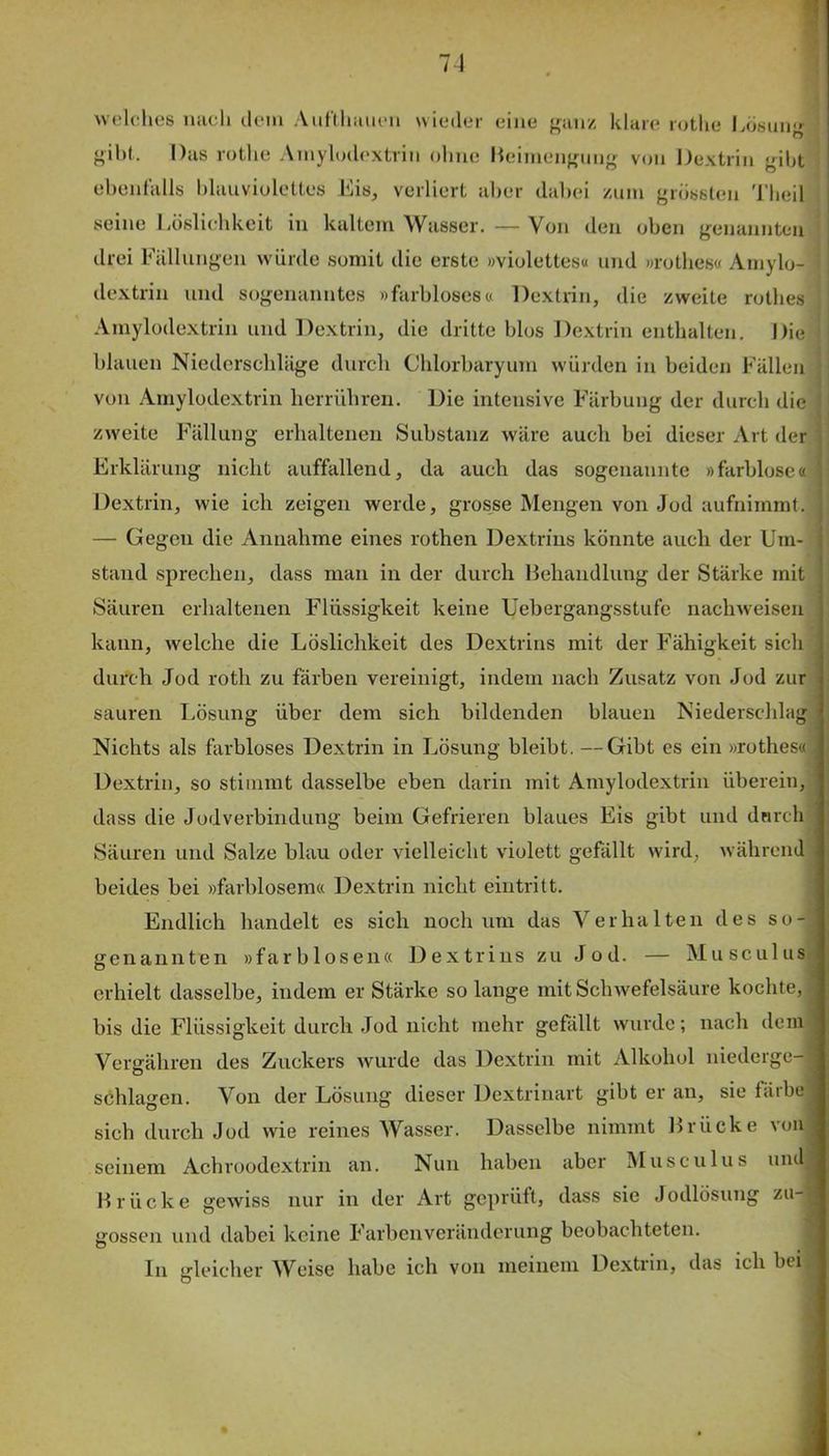welches nacli ilem Aiit'diiiiieii wieder eine u;au/, klare rotlie Ivosuu«- gihf. Das rotlie Amylodextrin ohne Heimeiif^nng von Dextrin gibt ebenfalls blauviolettes Eis, verliert aber dabei /um grössten 'l’beil seine Eüslicbkcit in kaltem Wasser.—Von den oben genannten drei Fällungen würde somit die erste »violettes« und »rotbes« Amylo- dextrin und sogenanntes »farbloses« Dextrin, die /weite rotbes Amylodextrin und Dextrin, die dritte blos Dextrin entbalten. Die blauen Niederschläge durch Cblorbaryum würden in beiden Fällen von Amylodextrin herrübren. Die intensive Färbung der durch die /weite Fällung erhaltenen Substanz wäre auch bei dieser Art der Erklärung nicht auffallend, da auch das sogenannte »farblose« Dextrin, wie ich zeigen werde, grosse Mengen von Jod aufnimrat. — Gegen die Annahme eines rothen Dextrins könnte auch der Um- stand sprechen, dass man in der durch Behandlung der Stärke mit Säuren erhaltenen Flüssigkeit keine Uebergangsstufe nachweisen kann, welche die Löslichkeit des Dextrins mit der Fähigkeit sich durch Jod roth zu färben vereinigt, indem nach Zusatz von Jod zur sauren Lösung über dem sich bildenden blauen Niederschlag Nichts als farbloses Dextrin in Lösung bleibt. —Gibt es ein »rothes« Dextrin, so stimmt dasselbe eben darin mit Amylodextrin überein, dass die Jodverbindung beim Gefrieren blaues Eis gibt und durch Säuren und Salze blau oder vielleicht violett gefällt wird, während beides bei »farblosem« Dextrin nicht eintritt. Endlich handelt es sich noch um das Verhalten des so- genannten »farblosen« Dextrins zu Jod. — Musculus erhielt dasselbe, indem er Stärke so lange mit Schwefelsäure kochte, bis die Flüssigkeit durch Jod nicht mehr gefällt wurde; nach dem Vergähren des Zuckers wurde das Dextrin mit Alkohol niederge- schlagen. Von der Lösung dieser Dextrinart gibt er an, sie fiiibe sich durch Jod wie reines Wasser. Dasselbe nimmt Brücke von seinem Achroodextiün an. Nun haben aber Musculus und Brücke gewiss nur in der Art geprüft, dass sie Jodlösung zu-? gossen und dabei keine Farbenveränderung beobachteten. In gleicherweise habe ich von meinem Dextrin, das ich bei