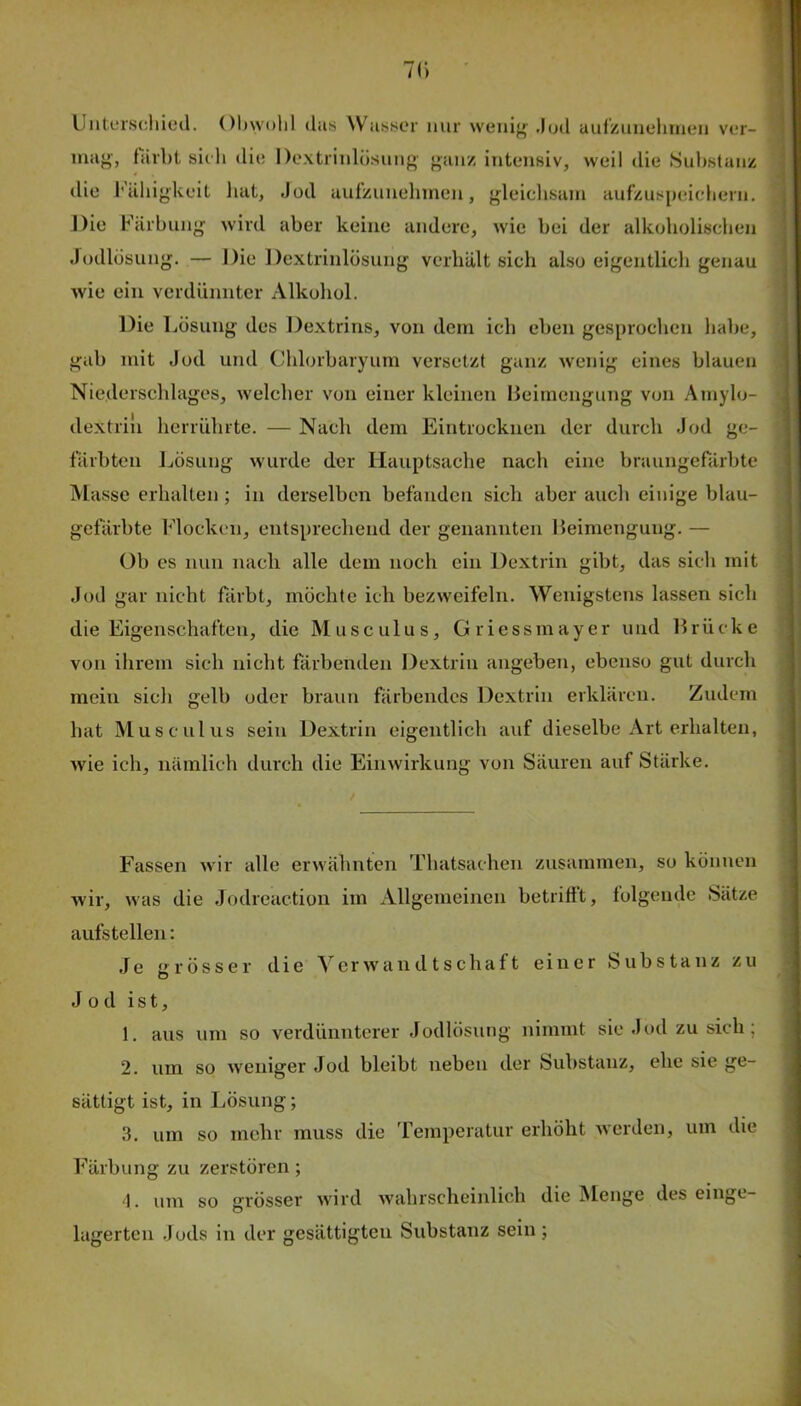 /I) Unterschied. Obwohl das Wasser mir weuif^ .lud uulKuuehineii ver- mag', färbt sich die De.xtrinlüsiing’ gauz intensiv, weil die Suhstaiiü die Fähigkeit liat, Jod aufzunehmen, gleichsam auf'zuspidchern. Die Färbung wird aber keine andere, wie bei der alkoholischen Jodlösung. — Die Dextrinlösung verhält sich also eigentlich genau wie ein verdünnter Alkohol. Die Lösung des Dextrins, von dem ich eben gesprochen habe, gab mit Jod und Chlorbaryurn versetzt ganz wenig eines blauen Niederschlages, welcher von einer kleinen lieimengung von Amylo- dextriii herrührte. — Nach dem Eintrockuen der durch Jod ge- färbten Jjösung wurde der Hauptsache nach eine braungefärbte Masse erhalten; in derselben befanden sich aber auch einige blau- gefärbte Flocken, entsprechend der genannten Beimengung. — Ob es nun nach alle dem noch ein Dextrin gibt, das sich mit Jod gar nicht färbt, möchte ich bezweifeln. Wenigstens lassen sich die Eigenschaften, die Musculus, Griessmayer und Brücke von ihrem sich nicht färbenden Dextrin angeben, ebenso gut durch mein sich gelb oder braun färbendes Dextrin erklären. Zudem hat Musculus sein Dextrin eigentlich auf dieselbe Art erhalten, wie ich, nämlich durch die Einwirkung von Säuren auf Stärke. Fassen wir alle erwähnten Thatsachen zusammen, so können wir, was die Jodreaction im Allgemeinen betrifft, folgende Sätze aufstellen: Je grösser die Verwandtschaft einer Substanz zu O Jod ist, 1. aus um so verdünnterer Jodlösung nimmt sie Jod zu sich; 2. um so weniger Jod bleibt neben der Substanz, ehe sie ge- sättigt ist, in Lösung; 3. um so mehr muss die 'femperatur erhöht werden, um die Färbung zu zerstören; J. um so grösser wird wahrscheinlich die Menge des einge- lagertcn Jods in der gesättigten Substanz sein;