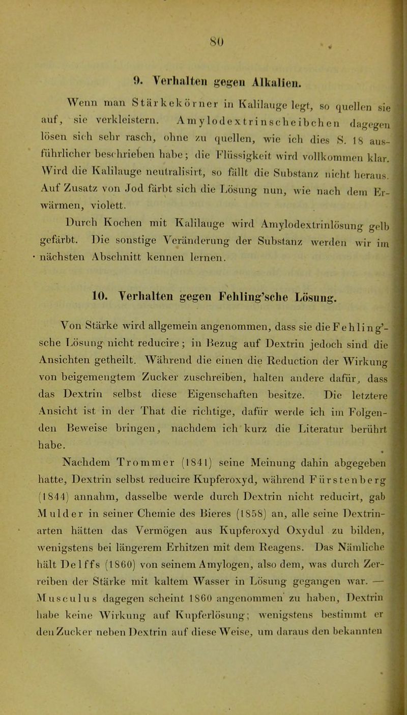 0. VerliJilleii Alkalien. AVeiiii iiiciii 81 ci 1 leck öl'11 er in I^tililau^e so (juellcn sie auf, sie verkleistern. Am y lodex tri n sehe ibcli eii dagegen lösen sich sehr rasch, ohne zu (quellen, wie ich dies 8. 18 aus- führlicher beschriehen habe; die Flüssigkeit wird vollkommen klar. Wird die Kalilauge neiitralisirt, so fällt die Substanz nicht heraus. Aut Zusatz von Jod färbt sich die Lösung nun, wie nach dem Er- wärmen, violett. Durch Kochen mit Kalilauge wird Amylodextrinlösung gelb gefärbt. Die sonstige Veränderung der Substanz werden wir im nächsten Abschnitt kennen lernen. 10. Verhalten gegen Feliling’.sclie Lösung. Von Stärke wird allgemein angenommen, dass sie dieFehling’- sche Lösung nicht reducire; in Bezug auf Dextrin jedoch sind die Ansichten getheilt. Während die einen die Reduction der Wirkung von beigemengtem Zucker zuschreiben, halten andere dafür, dass das Dextrin selbst diese Eigenschaften besitze. Die letztere -\nsicht ist in der That die richtige, dafür werde ich im Folgen- den Beweise bringen, nachdem ich kurz die Literatur berührt habe. • Nachdem Tromm er (1841) seine Meinung dahin abgegeben hatte, Dextrin selbst reducire Kupferoxyd, während Fürstenberg (1844) annahm, dasselbe werde durch Dextrin nicht reducirt, gab Mulder in seiner Chemie des Bieres (1858) an, alle seine Dextrin- arten hätten das Vermögen aus Kupferoxyd Oxydul zu bilden, wenigstens bei längerem Erhitzen mit dem Reagens. Das Nämliche hält Delffs (1860) von seinem Amylogen, also dem, was durch Zer- reiben der Stärke mit kaltem Wasser in Tjösung gegangen war. — -Musculus dagegen scheint 1860 angenommen zu haben, Dextrin habe keine Wirkung auf Kupferlösung; wenigstens bestimmt er den Zucker neben Dextrin auf diese Weise, um daraus den bekannten