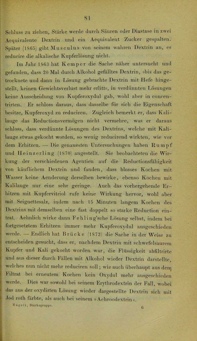 Schluss zu ziehen, Stärke werde durch. Säuren oder Diastase in zwei Acquivalente Dextrin und ein Aequivalent Zucker gespalten. ; Später (1865) gibt Musculus von seinem wahren Dextrin an, es reducire die alkalische Kupferlösung nicht. I Im .Tahr 1863 hat Kemper die Sache näher untersucht und I gefunden, dass 20 Mal durch Alkohol gefälltes Dextrin, »bis das ge- j trocknete und dann in Lösung gebrachte Dextrin mit Hefe hinge- t stellt, keinen Gewichtsverlust mehr erlitt«, in verdünnten Lösungen ; keine Ausscheidung von Kupferoxydul gab, wohl aber in concen- I trirten. Er schloss daraus, dass dasselbe für sich die Eigenschaft I besitze, Kupferoxyd zu reduciren. Zugleich bemerkt er, dass Kali- i lauge das Keductionsvermögen nicht vermehre, was er daraus I schloss, dass verdünnte Lösungen des Dextrins, welche mit Kali- i lauge etwas gekocht worden, so wenig reducirend wirkten, wie vor i, dem Erhitzen. —Die genauesten Untersuchungen haben Rumpf ! und Heinzerling (1870) angestellt. Sie beobachteten die Wir- , kung der verschiedenen Agentien auf die Reductionsfähigkeit von käuflichem Dextrin und fanden, dass blosses Kochen mit Wasser keine Aenderung derselben bewirke, ebenso Kochen mit / Kalilauge nur eine sehr geringe. Auch das vorhergehende Er- , hitzen mit Kupfervitriol rufe keine Wirkung hervor, wohl aber mit Seignettesalz, indem nach 15 Minuten langem Kochen des Dextrins mit demselben eine fast doppelt so starke Reduction ein- trat. Aehnlich wirke dann Fehling’sche Lösung selbst, indem bei fortgesetztem Erhitzen immer mehr Kupferoxydul ausgeschieden werde. — Endlich hat Brücke (1872) die Sache in der Weise zu entscheiden gesucht, dass er, nachdem Dextrin mit schwefelsaurem Kupfer und Kali gekocht worden Avar, die Flüssigkeit abfiltrirte und aus dieser durch Fällen mit Alkohol Avieder Dextrin darstellte j welrhes nun nicht mehr reduciren soll; wie auch überhaupt aus dem I Hltrat bei erneutem Kochen kein Oxydul mehr ausgeschieden !Averde. Dies Avar soAvohl bei seinem Erythrodextrin der Fall, Avobei das aus der oxydirten Lösung wieder dargestellte Dextrin sich mit I .lod roth färbte, als auch bei seinem » Achroodextrin «. ’s Nägeli, stärkegnippe. ..