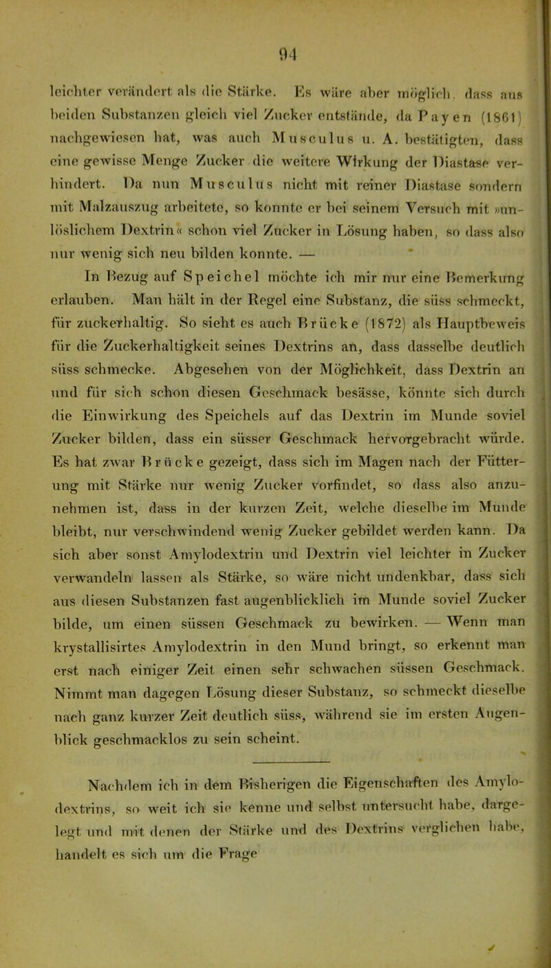 leichter vovändort als die Stärke. Ks wäre aber möglich, das.s aus heiden Suhstanzen gleich viel Zucker entstände, da Payen (18G1) uachgewiesen hat, was auch Musculus u. A. bestätigten, dass eine gewisse Menge Zucker die weitere Wirkung der Diastase ver- hindert. Da nun Muscuhis nicht mit reiner Diastase sondern mit Malzauszug arbeitete, so konnte er hei seinem Versuch mit »un- löslichem Dextrin« schon viel Zucker in Lösung haben, so dass also nur wenig sich neu bilden konnte. — In Pezug auf Speichel möchte ich mir nur eine Pemerkung erlauben. Man hält in der Eegel eine Substanz, die süss schmeckt, für zuckerhaltig. So sieht es auch Drücke (1872) als Hauptheweis für die Zuckerhaltigkeit seines Dextrins an, dass dasselbe deutlich süss schmecke. Abgesehen von der Möglichkeit, dass Dextrin an und für sich schon diesen Geschmack besässe, könnte sich durch die EiiTwirkung des Speichels auf das Dextrin im Munde soviel Zucker bilden, dass ein süsser Geschmack hervorgebracht würde. Es hat zwar Drücke gezeigt, dass sich im Magen nach der Fütter- ung mit Stärke nur wenig Zucker vorfindet, so dass also anzu- nehmen ist, dass in der kurzen Zeit, welche dieselbe im Munde bleibt, nur verschwindend wenig Zucker gebildet werden kann. Da sich aber sonst Amylodextrin und Dextrin viel leichter in Zucker verwandeln lassen als Stärke, so w^äre nicht undenkbar, dass sich aus diesen Substanzen fast augenblicklich im Munde soviel Zucker bilde, um einen süssen Geschmack zu bewirken. — Wenn man krystallisirtes Amylodextrin in den Mund bringt, so erkennt man erst nach einiger Zeit einen sehr schwachen süssen Ge.schmack. Nimmt man dagegen Lösung dieser Substanz, so scbmeckt dieselbe nach ganz kurzer Zeit deutlich süss, -während sie im ersten Augen- blick geschmacklos zu sein scheint. Nachdem ich in dem Disherigen die Eigenschaften des Amylo- dextrins, so weit ich si(’ kenne und selbst untersucht habe, darge- lent und mit denen der Stärke und des Dextrins verglichen habe, ■ o handelt es sich um die Frage