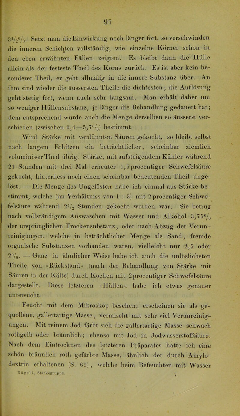 Setzt man die Einwirkung noch länger fort, so verschwinden die inneren Scliichten vollständig, wie einzelne Korner schon in den eben erwähnten Fällen zeigten. Es bleibt dann die tlülle allein als der festeste Theil des Korns zurück. Es ist aber kein be- sonderer Theil, er geht allmälig in die innere Substanz über. An ihm sind wieder die äussersten Theile die dichtesten; die Auflösung geht stetig fort, wenn auch sehr langsam. Man erhält daher um so weniger Hüllensubstanz, je länger die Behandlung gedauert hat; dem entsprechend wurde auch die Menge derselben so äusserst ver- schieden (zwischen 0,4 — 5,7%) bestimmt. Wird Stärke mit verdünnten Säuren gekocht, so bleibt selbst nach langem Erhitzen ein beträchtlicher, scheinbar ziemlich voluminöser Theil übrig. Stärke, mit aufsteigendem Kühler während 21 Stunden mit drei Mal erneuter 1,5procentiger Schwefelsäure gekocht, hinterliess noch einen sclieinbar bedeutenden Theil unge- löst. — Die Menge des Ungelösten habe ich einmal aus Stärke be- stimmt, Avelche (im Verhältniss von l : 3) mit 2 procentiger Schwe- felsäure während 2^/2 Stunden gekocht worden war. Sie betrug nach vollständigem Auswaschen mit Wasser und Alkohol 3,75% der ursprünglichen Trockensubstanz, oder nach Abzug der Verun- reinigungen, welche in beträchtlicher Menge als Sand, fremde organische Substanzen vorhanden waren, vielleicht nur 2,5 oder 2%. — Ganz in ähnlicher Weise habe ich auch die unlöslichsten Theile von »Kückstand« (nach der Behandlung von Stärke mit Säuren in der Kälte) durch Kochen mit 2 procentiger Schwefelsäure dargestellt. Diese letzteren »Hüllen« habe ich etwas genauer imtersucht. Feucht mit dem Mikroskop besehen, erscheinen sie als ge- quollene, gallertartige Masse, vermischt mit sehr viel Verunreinig- ungen. Mit reinem Jod färbt sich die gallertartige Masse schwach rothgelb oder bräunlich; ebenso mit Jod in Jodwasserstoifsäure. Nach dem Eintrocknen des letzteren Präparates hatte ich eine schön bräunlich roth gefärbte Masse, ähnlich der durch Amylo- dextrin erhaltenen (S. 69) , welche beim Befeuchten mit AVasser Xägp.li, Stürkegruppe. ’j