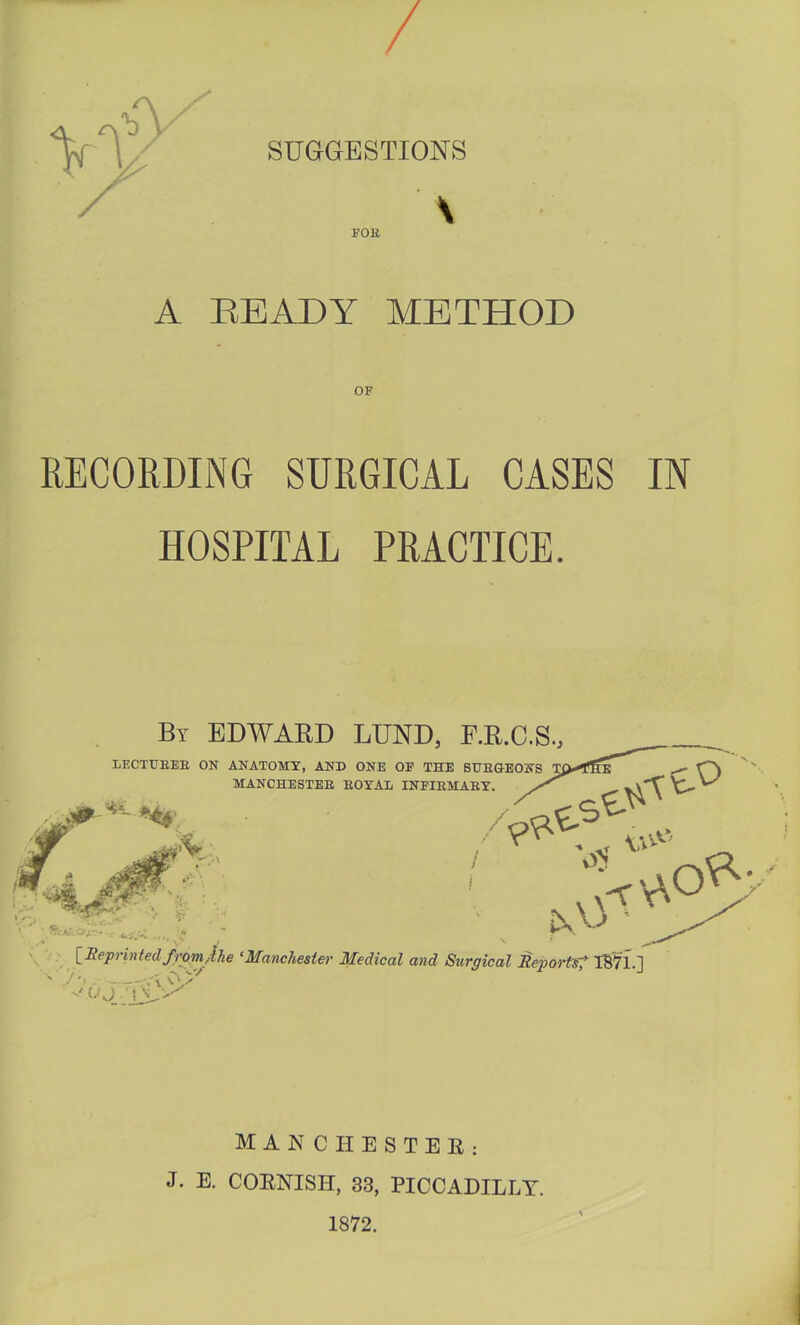 SUGGESTIONS \ FOK A READY METHOD OF RECORDING SURGICAL CASES IN HOSPITAL PRACTICE. By EDWARD LUND, F.R.C.S., FR] lECTUEEE ON ANATOMX, AND ONE OP THE BHEGBONS Tp.^fHE MANCHESTER EOYAL INFIEMAET. ^ . V.V / V>> \ a- > [.Reprinted froriylhe 'Manchester Medical and Szirgical Reports^ IB71.] ,/'i , :-r'\ man CHESTER: J. E. CORNISH, 33, PICCADILLY. 1872.