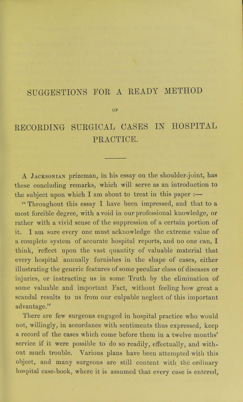 SUGGESTIONS FOR A READY METHOD OF RECORDING SURGICAL CASES IN HOSPITAL PRACTICE. A Jacksonian prizeman, in his essay on the shoulder-joint, has these concluding remarks, which will serve as an introduction to the subject upon w^hich I am about to treat in this paper :— “ Throughout this essay I have been impressed, and that to a most forcible degree, with avoid in our professional knowledge, or rather with a vivid sense of the suppression of a certain portion of it. I am sure every one must acknowledge the extreme value of a complete system of accurate hospital reports, and no one can, I think, reflect upon the vast quantity of valuable material that every hospital annually furnishes in the shape of cases, either illustrating the generic features of some peculiar class of diseases or injuries, or instructing us in some Truth by the elimination of some valuable and important Fact, without feeling how great a scandal results to us from our culpable neglect of this important advantage.” There are few surgeons engaged in hospital practice who would not, willingly, in accordance with sentiments thus expressed, keep a record of the cases which come before them in a twelve months^ service if it were possible to do so readily, effectually, and with- out much trouble. Various plans have been attempted with this object, and many surgeons are still content with the ordinary hospital case-book, where it is assumed that every case is entered.