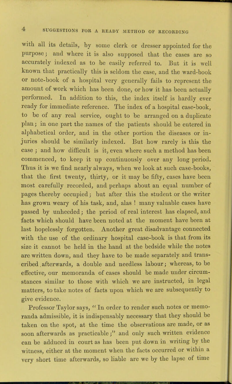 ■with all its details, by some elerk or dresser appointed for the purpose; and where it is also supposed that the eases are so aeeurately indexed as to be easily referred to. But it is well known that praetieally this is seldom the ease, and the ward-book or note-book of a hospital very generally fails to represent the amount of work whieh has been done, or how it has been aetually performed. In addition to this, the index itself is hardly ever ready for immediate referenee. The index of a hospital case-book, to be of any real service, ought to be arranged on a duplicate plan; in one part the names of the patients should be entered in alphabetical order, and in the other portion the diseases or in- juries should be similarly indexed. But how rarely is this the case ; and how difficult is it, even where such a method has been commenced, to keep it up continuously over any long period. Thus it is we find nearly always, when we look at such case-books, that the first twenty, thirty, or it may be fifty, cases have been most carefully recorded, and perhaps about an equal number of pages thereby occupied; but after this the student or the writer has grown weary of his task, and, alas ! many valuable cases have passed by unheeded; the period of real interest has elapsed, and facts which should have been noted at the moment have been at last hopelessly forgotten. Another great disadvantage connected with the use of the ordinary hospital case-book is that from its size it cannot be held in the hand at the bedside while the notes are written down, and they have to be made separately and trans- cribed .afterwards, a double and needless labour; whereas, to be effective, our memoranda of cases should be made under circum- stances similar to those with which we are instructed, in legal matters, to take notes of facts upon which we are subsequently to give evidence. Professor Taylor says, “ In order to render such notes or memo- randa admissible, it is indispensably necessary that they should be taken on the spot, at the time the observations are made, or as soon afterwards as practicable and only such written evidence can be adduced in court as has been put down in writing by the witness, either at the moment when the facts occurred or within a very short time afterwards, so liable are we by the lapse of time