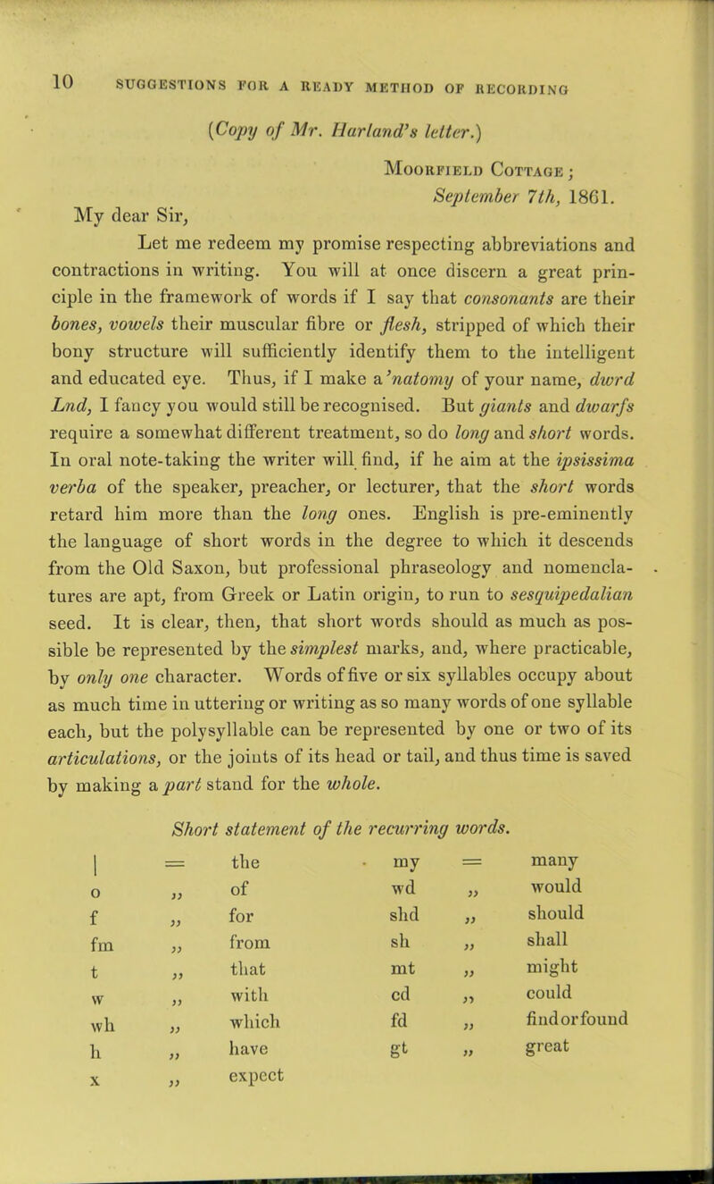 [Cojjy of Mr. Hurland’s letter.) Moorfield Cottage ; September 7th, 1861. My dear Sir, Let me redeem my promise respeeting abbreviations and contraetions in writing. You will at onee discern a great prin- ciple in the framework of words if I say that consonants are their hones, vowels their muscular fibre or flesh, stripped of which their bony structure will sufficiently identify them to the intelligent and educated eye. Thus, if I make a ’natomy of your name, dwrd Lnd, I fancy you would still be recognised. But giants and dwarfs require a somewhat different treatment, so do long shoj't words. In oral note-taking the writer will find, if he aim at the ipsissima verba of the speaker, preacher, or lecturer, that the short words retard him more than the long ones. English is pre-eminently the language of short words in the degree to which it descends from the Old Saxon, but professional phraseology and nomencla- tures are apt, from Greek or Latin origin, to run to sesquipedalian seed. It is clear, then, that short words should as much as pos- sible be represented by the simplest marks, and, where practicable, by only one character. Words of five or six syllables occupy about as much time in uttering or writing as so many words of one syllable each, but the polysyllable can be represented by one or two of its articulations, or the joiuts of its head or tail, and thus time is saved by making a part stand for the whole. Short statement of the recurring words. 1 = the • my = many o of wd yy would f for slid yy should fm yy from sh yy shall t yy that mt yy might w yy with cd yy could wh yy which fd yy find or found h yy have gt yy great yy expect