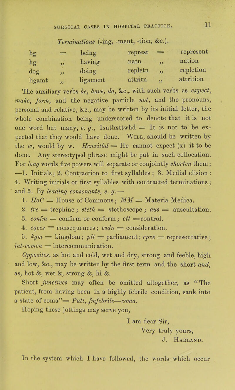 Terminations (-ing, -ment, -tion, &c.). bg = being represt = represent tg having natn „ nation dog doing repletn ,, repletion ligamt „ ligament attritn ,, attrition The auxiliary verbs be, have, do, &e., with sueh verbs as expect, make, form, and the negative particle not, and the pronouns^ personal and relative, &c., may be written by its initial letter, the whole combination being underscored to denote that it is not one word but many, e. g., Isntbxttwhd = It is not to be ex- pected that they would have done. Will, should be written by the w, would by w. Hcnxitbd = He cannot expect (x) it to be done. Any stereotyped phrase might be put in such collocation. For long words five powers will separate or conjointly shorten them; —1. Initials; 2. Contraction to first syllables ; 3. Medial elision : 4. Writing initials or first syllables with contracted terminations ; and 5. By leading consonants, e. g.— 1. HoC = House of Commons; MM = Materia Medica. 2. tre = trephine; steth = stethoscope ; aus — auscultation. 3. confm = confirm or conform; ctl = control. 4. cqces = consequences; csdn = consideration. 5. Jcgm = kingdom; pit = parliament; rpve = representative; int-comcn — intercommunication. Opposites, as hot and cold, wet and dry, strong and feeble, high and low, &c., may be written by the first term and the short and, as, hot &, wet &, strong &, hi &. Short junctives may often be omitted altogether, as ^^The patient, from having been in a highly febrile condition, sank into a state of coma’^= Patt, fmfebrile—coma. Hoping these jottings may serve you, I am dear Sir, Very truly yours, J. Harland. In the system which I have followed, the words which occur