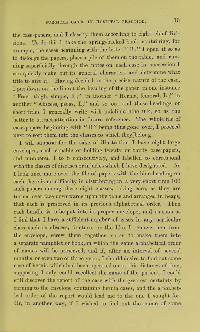 the case-papers, and I classify them according to eight chief divi- sions. To do this I take the spring-backed book containing, for example, the cases beginning with the letter B I open it so as to dislodge the papers, place a pile of them on the table, and run- ning superficially through the notes on each case in succession I can quickly make out its general characters and determine what title to give it. Having decided on the precise nature of the case, I put down on the line at the heading of the paper in one instance ^^Fract. thigh, simple, B/’ in another Flernia, femoral, Lin another “ Abscess, psoas, L,” and so on, and these headings or short titles I generally write with indelible blue ink, so as the better to attract attention in future reference. The whole file of case-papers beginning with ‘‘ B being thus gone over, I proceed next to sort them into the classes to which they'belong. I will suppose for the sake of illustration I have eight large envelopes, each capable of holding twenty or thirty case-papers, and numbered 1 to 8 consecutively, and labelled to correspond with the classes of diseases or injuries which I have designated. As I look once more over the file of papers with the blue heading on each there is no difficulty in distributing in a very short time 100 such papers among these eight classes, taking care, as they are turned over face downwards upon the table and arranged in heaps, that each is preserved in its previous alphabetical order. Then each bundle is to be put into its proper envelope, and as soon as I find that I have a sufficient number of cases in any particular class, such as abscess, fracture, or the like, I remove them from the envelope, screw them together, so as to make them into a separate pamphlet or book, in which the same alphabetical order of names will be preserved, and if, after an interval of several months, or even two or three years, I should desire to find out some case of hernia which had been operated on at this distance of time, supposing I only could recollect the name of the patient, I could still discover the report of the case with the greatest certainty by turning to the envelope containing hernia cases, and the alphabet- ical order of the report would lead me to the one I sought for. Or, in another way, if I wished to find out the name of some