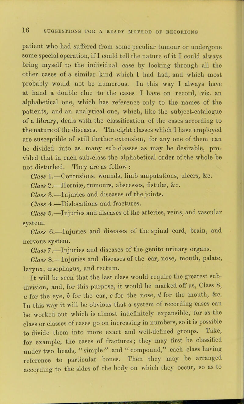 patient who had suffered from some peculiar tumour or undergone some speeial operation, if I could tell the nature of it I could always bring myself to the individual case by looking through all the other eases of a similar kind which I had had, and which most probably would not be numerous. In this way I always have at hand a double elue to the cases I have on reeord, viz. an alphabetical one, which has reference only to the names of the patients, and an analytical one, which, like the subject-catalogue of a library, deals with the classification of the cases according to the nature of the diseases. The eight classes which I have employed are susceptible of still further extension, for any one of them can be divided into as many sub-classes as may be desirable, pro- vided that in each sub-class the alphabetical order of the whole be not disturbed. They are as follow : Class 1.—Contusions, wounds, limb amputations, ulcers, &c. Class 2.—Hernias, tumours, abscesses, fistulas, &c. Class 3.—Injuries and diseases of the joints. Class 4.—Dislocations and fractures. Class 5.—Injuries and diseases of the arteries, veins, and vascular system. Class 6.—Injuries and diseases of the spinal cord, brain, and nervous system. Class 7.—Injuries and diseases of the genito-urinary organs. Class 8.—Injuries and diseases of the ear, nose, mouth, palate, larynx, oesophagus, and rectum. It will be seen that the last class would require the greatest sub- division, and, for this purpose, it would be marked oflf as. Class 8, a for the eye, b for the ear, c for the nose, d for the mouth, &c. In this way it will be obvious that a system of recording cases can be worked out which is almost indefinitely expansible, for as the elass or classes of cases go on increasing in numbers, so it is possible to divide them into more exact and well-defined groups. Take, for example, the cases of fractures; they may first be classified under two heads, “ simple and compound,” each class having reference to particular bones. Then they may be arranged according to the sides of the body on which they occur, so as to