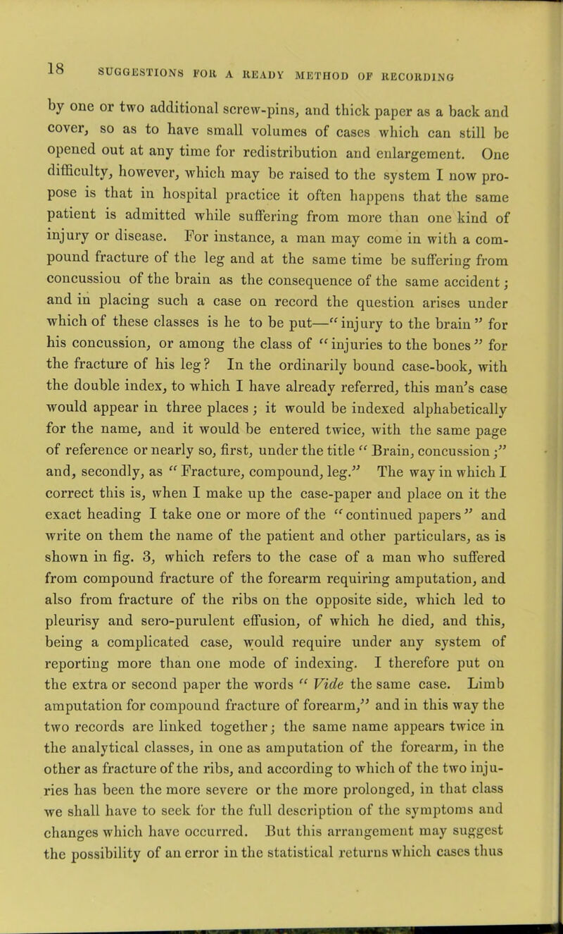 by one or two additional screw-pins^ and thick paper as a back and cover, so as to have small volumes of cases which can still be opened out at any time for redistribution and enlargement. One difficulty, however, which may be raised to the system I now pro- pose is that in hospital practice it often happens that the same patient is admitted while suffering from more than one kind of injury or disease. For instance, a man may come in with a com- pound fracture of the leg and at the same time be suffering from concussion of the brain as the consequence of the same accident; and in placing such a case on record the question arises under which of these classes is he to be put—'^injury to the brain ’’ for his concussion, or among the class of injuries to the bones for the fracture of his leg ? In the ordinarily bound case-book, with the double index, to which I have already referred, this man’s case would appear in three places; it would be indexed alphabetically for the name, and it would be entered twice, with the same page of reference or nearly so, first, under the title “ Brain, concussion and, secondly, as “ Fracture, compound, leg.” The way in which I correct this is, when I make up the case-paper and place on it the exact heading I take one or more of the “ continued papers ” and write on them the name of the patient and other particulars, as is shown in fig. 3, which refers to the case of a man who suffered from compound fracture of the forearm requiring amputation, and also from fracture of the ribs on the opposite side, which led to pleurisy and sero-purulent effusion, of which he died, and this, being a complicated case, would require under any system of reporting more than one mode of indexing. I therefore put on the extra or second paper the words Vide the same case. Limb amputation for compound fracture of forearm,” and in this way the two records are linked together j the same name appears twice in the analytical classes, in one as amputation of the forearm, in the other as fracture of the ribs, and according to which of the two inju- ries has been the more severe or the more prolonged, in that class we shall have to seek for the full description of the symptoms and changes which have occurred. But this arrangement may suggest the possibility of an error in the statistical returns which cases thus