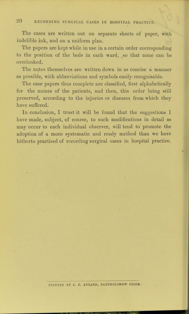 The cases are written out on separate sheets of paper, with indelible ink, and on a uniform plan. The papers are kept while in use in a certain order corresponding to the position of the beds in each ward, so that none can be overlooked. The notes themselves are written down in as concise a manner as possible, with abbreviations and symbols easily recognisable. The case papers thus complete are classified, first alphabetically for the names of the patients, and then, this order being still preserved, according to the injuries or diseases from which they have suffered. In conclusion, I trust it will be found that the suggestions I have made, subject, of course, to such modifications in detail as may occur to each individual observer, will tend to promote the adoption of a more systematic and ready method than we have hitherto practised of recording surgical cases in hospital practice. rniNTED BY J. K. ADIiABD, BARTHOLOMEW CLOSE.