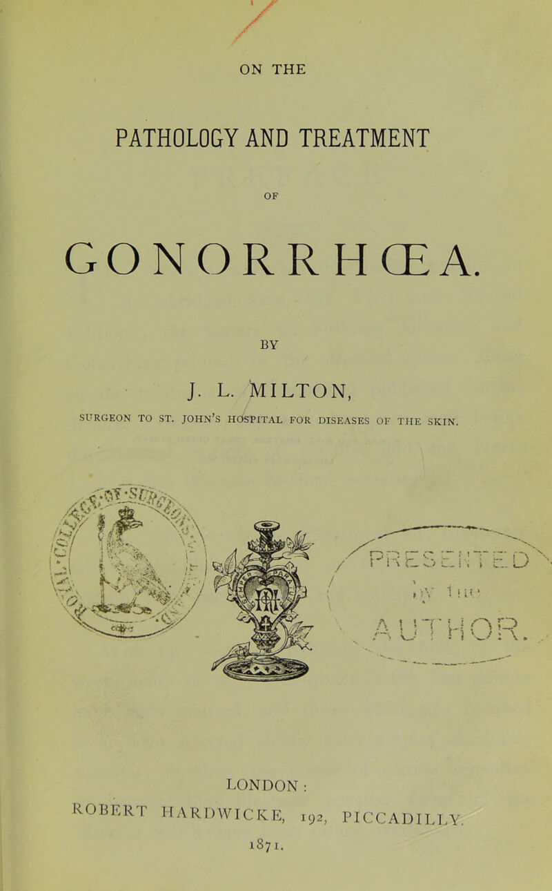 ON THE PATHOLOGY AND TREATMENT OF GONORRHCEA. BY j. L. Milton, SURGEON TO ST. JOHN’S HOSPITAL FOR DISEASES OF THE SKIN. LONDON: ROBERT riARDWICKE, 192, PICCADILLY. 1871.