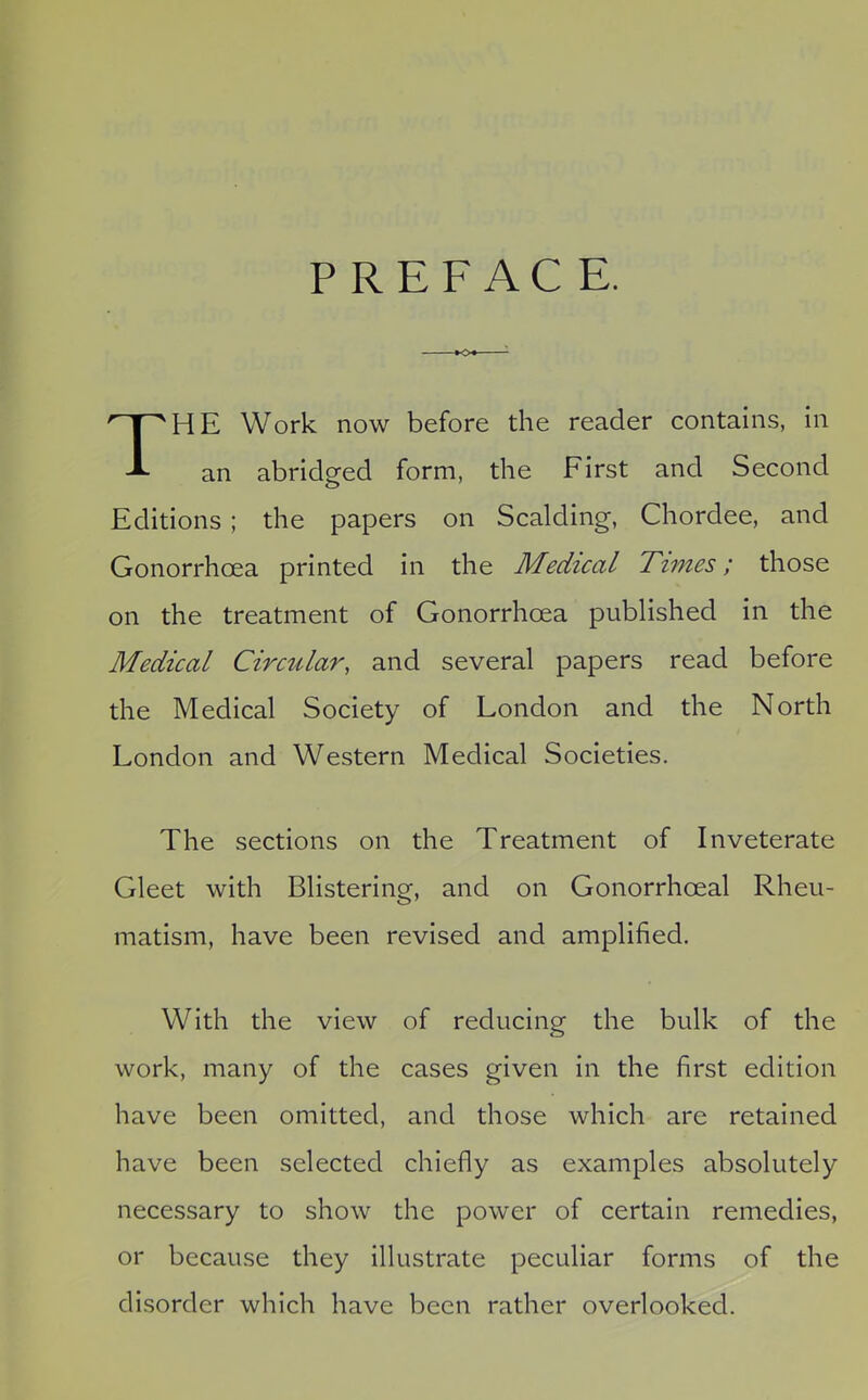 PREFACE. HE Work now before the reader contains, in an abridged form, the First and Second Editions ; the papers on Scalding, Chordee, and Gonorrhoea printed in the Medical Times; those on the treatment of Gonorrhoea published in the Medical Circular, and several papers read before the Medical Society of London and the North London and Western Medical Societies. The sections on the Treatment of Inveterate Gleet with Blistering, and on Gonorrhoeal Rheu- matism, have been revised and amplified. With the view of reducing the bulk of the work, many of the cases given in the first edition have been omitted, and those which are retained have been selected chiefly as examples absolutely necessary to show the power of certain remedies, or because they illustrate peculiar forms of the disorder which have been rather overlooked.