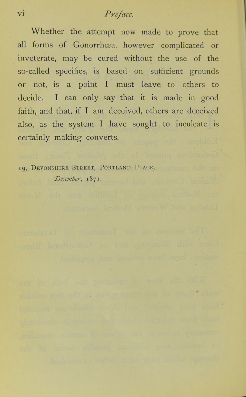 Whether the attempt now made to prove that all forms of Gonorrhoea, however complicated or inveterate, may be cured without the use of the so-called specifics, is based on sufficient grounds or not, is a point I must leave to others to decide. I can only say that it is made in good faith, and that, if I am deceived, others are deceived also, as the system I have sought to inculcate is certainly making converts. 19, Devonshire Street, Portland Place, December., 1871.