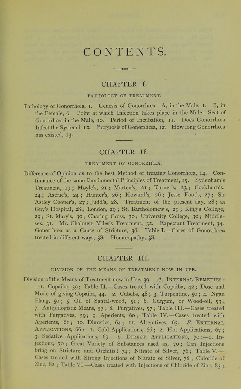 CONTENTS. CHAPTER I. PATHOI.OGT OF TREATMENT. Pathology of Gonorrhoea, i. Genesis of Gonorrhoea—A, in the Male, i. B, in the Female, 6. Point at which Infection takes place in the Male—Seat of Gonoirhoea in the Male, lO. Period of Incubation, ii. Does Gonorrhoea Infect the System ? 12. Prognosis of Gonorrhoea, 12, How long Gonorrhoea has existed, 13. * CHAPTER II. TREATMENT OF GONORRHCEA. Difference of Opinion as to the best Method of treating Gonorrhoea, 14. Con- tinuance of the same Fundamental Principles of Treatment, 15. Sydenham’s Treatment, 19 ; Moyle’s, 21 ; Marten’s, 21 ; Turner’s, 23,; Cockburn’s, 24; Astmc’s, 24; Hunter’s, 26; Howard’s, 26; Jesse Foot’s, 27; Sir Astley Cooper’s, 27; Judd’s, 28. Treatment of the present day, 28; at Guy’s Hospital, 28; London, 29 ; St. Bartholomew’s, 29 ; King’s College, 29; St. Mary’s, 30; Charing Cross, 30; University College, 30; Middle- sex, 31. Mr. Chalmers Miles’s Treatment, 32. Expectant Treatment, 34. Gonorrhoea as a Cause of Stricture, 36. Table I.—Cases of Gonorrhoea treated in different ways, 38. Honaoeopathy, 38. CHAPTER HI. DIVISION OF THE MEANS OF TREATMENT NOW IN USE. Division of the Means of Treatment now in Use, 39. A. Internal Remedies : —i. Copaiba, 39; Table II.—Cases treated with Copaiba, 42; Dose and Mode of giving Copaiba, 44. 2. Cubebs, 48; 3. Turpentine, 50; 4. Ngan Plang, 50; 5. Oil of Santal-wood, 51; 6. Gurgum, or Wood-oil, 53; 7. Antiphlogistic Means, 53 ; 8. Purgatives, 57 ; Table III.—Cases treated with Purgatives, 59; 9. Aperients, 60; Table IV. — Cases treated with Aperients, 61; 10. Diuretics, 64; ii. Alteratives, 65. B. External Applications, 66 :—i. Cold Applications, 66 ; 2. Plot Applications, 67 ; 3. Sedative Applications, 69. C. Direct Applications, 70 :—i. In- jections, 70; Great Variety of Substances used as, 70; Can Injections bring on Stricture and Orchitis? 74; Nitrate of Silver, 76; Table V.— Cases treated with Strong Injections of Nitrate of Silver, 78 ; Chloride of Zinc, 82 ; Table VI.—Cases treated with Injections of Chloride of Zinc, 83 ;