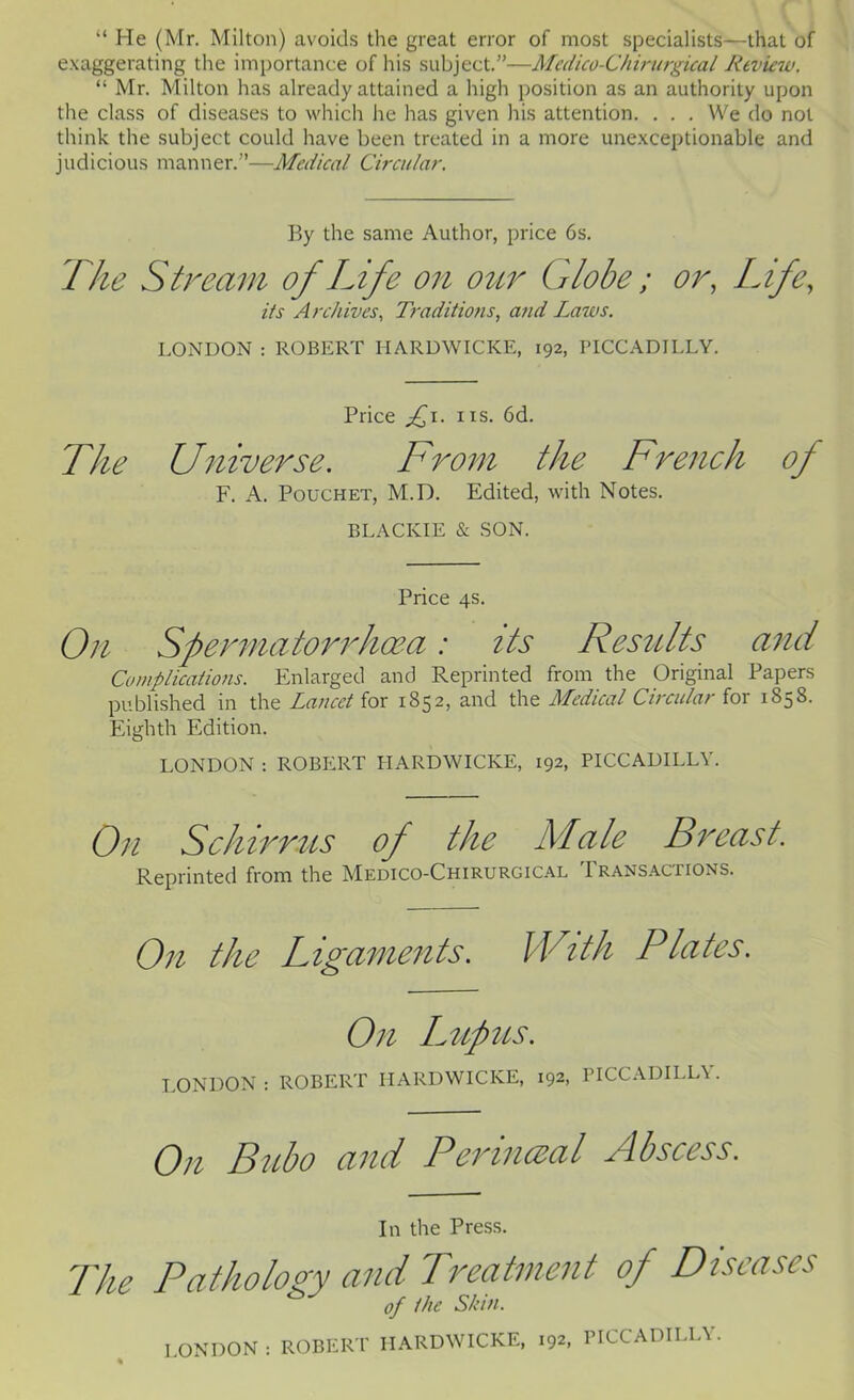 “ He (Mr. Milton) avoids the great error of most specialists—that of exaggerating the importance of his subject.”—Mcdico-Chirurgical Review. “ Mr. Milton has already attained a high position as an authority upon the class of diseases to which he has given his attention. . . . We do not think the subject could have been treated in a more unexceptionable and judicious manner.”—Medical Circular. By the same Author, price 6s. The Stream of Life on ottr Globe ; or, Life, its Archives., Traditions., a?id Laws. LONDON ; ROBERT HARDWICKE, 192, PICCADILLY. Price IIS. 6d. The Universe. ITrom the French of F. A. PoucHET, M.D. Edited, with Notes. BLACKIE & SON. Price 4s. On Spennatorrhoea: its Results and Complications. Enlarged and Reprinted from the Original Papers published in the Lancet for 1852, and the Medical Circular for 1858. Eighth Edition. LONDON ; ROBERT HARDWICKE, 192, PICCADILLY. On Schirrus of the Ad ale Breast. Reprinted from the Medico-Chirurgical Transactions. On the Ligaments. With Plates. On Imipus. LONDON : ROBERT HARDWICKE, 192, PICCADILLY. On Bubo and Pennceal Bbscess. In the Press. The Pathology and Treatment of Diseases of the Shut. LONDON : ROBERT HARDWICKE, 192, PICCADILLY.