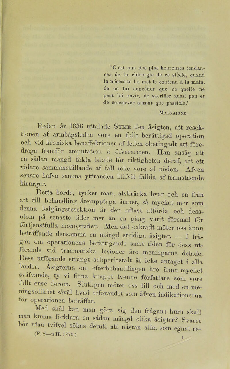 ”C’est une des plus heureuses tendan- ces de la chirurgie de ce siecle, quand la ne'cessité lui met le couteau å la main, de ne lui concéder que ce quelle ne peut lui ravir, de sacrifier aussi peu et de conserver autant que possible.” Malgäigne. Eedan år 1836 uttalade Syme den åsigten, att resek- tionen af armbågsleden vore en fullt berättigad operation ocli vid kroniska benaflPektioner af leden obetingadt att före- draga framför amputation ä öfverarmen. Han ansåg att en sådan mängd fakta talade för riktigheten deraf, att ett vidare sammanställande af fall icke vore af nöden. Äfven senare liafva samma yttranden blifvit fällda af framstående kirurger. Detta borde, tycker man, afskräcka livar och en från att till behandling återupptaga ämnet, så mycket mer som denna ledgångsresektion är den oftast utförda och dess- utom pa senaste tider mer än en gång varit föremål för förtjenstfulla monografier. Men det oaktadt möter oss ännu beträffande densamma en mängd stridiga åsigter. I frå- gan om operationens berättigande samt tiden för dess ut- förande vid traumatiska lesioner äro meningarne delade. Dess utförande strängt subperiostalt är icke antaget i alla läiMer. Asigterna om efterbehandliugen äro ännu mycket sväfvande, ty vi finna knappt tvenne författare som vore fullt ense derom. Slutligen möter oss till och med en me- ningsolikhet såväl hvad utförandet som äfven indikationerna för operationen beträffar. Med skal kan man göra sig den frågan: huru skall man kunna förklara en sådan mängd olika åsigter.? Svaret bor utan tvifvel sökas deruti att nästan alla, som eo-nat re- (F.S—uH. 1870.)
