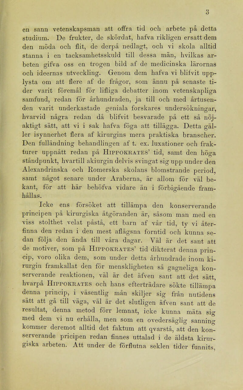 en sann vetenskapsman att oära tid och arbete på detta studium. De frukter, de skördat, hafva rikligen ersatt dem den möda och £it, de derpå nedlagt, och vi skola alltid stanna i en tacksamhetsskuld till dessa män, hvilkas ar- beten gifva oss en trogen bild af de medicinska lärornas och ideernas utveckling. Genom dem hafva vi blifvit upp- lysta om att flere af de frågor, som ännu på senaste ti- der varit föremål för lifliga debatter inom vetenskapliga samfund, redan för århundraden, ja till och med årtusen- den varit underkastade geniala forskares undersökningar, hvarvid några redan då blifvit besvarade på ett så nöj- aktigt sätt, att vi i sak hafva föga att tillägga. Detta gäl- ler isynnerhet £era af kirurgins mera praktiska branscher. Den fulländning behandlingen af t. ex. luxationer och frak- turer uppnått redan på Hippokrates’ tid, samt den höga ståndpunkt, hvartill akiurgin delvis svingat sig upp under den Alexandrinska och Eomerska skolans blomstrande period, samt något senare under Araberna, är allom för väl be- kant, för att här behöfva vidare än i förbigående fram- hållas. Icke ens försöket att tillämpa den konserverande principen på kirurgiska åtgöranden är, såsom man med en viss stolthet velat påstå, ett barn af vår tid, ty vi åter- finna den redan i den mest afiägsna forntid och kunna se- dan följa den ända till våra dagar. Väl är det sant att de motiver, som på Hippokrates’ tid dikterat denna prin- cip, voro olika dem, som under detta århundrade inom ki- rurgin framkallat den för menskligheten så gagneliga kon- serverande reaktionen, väl är det äfven sant att det sätt, hvarpå Hippokrates och hans efterträdare sökte tillämpa denna princip, i väsentlig man skiljer sig från nutidens sätt att gå till väga, väl är det slutligen äfven sant att de resultat, denna metod förr lemnat, icke kunna mäta sig med dem vi nu erhalla, men som en ovedersäglig sannino- kommer deremot alltid det faktum att qvarstå, att den kon^ serverande pricipen redan finnes uttalad i de äldsta kirur- giska arbeten. Att under de förfintna seklen tider funnits,