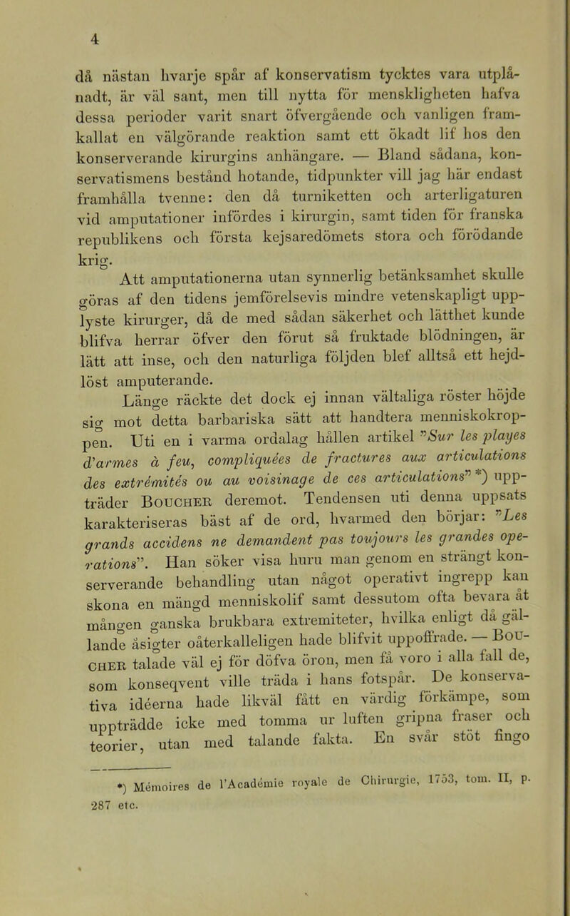 då nästan Iivarje spår af konservatism tycktes vara utplä- nadt, är väl sant, men till nytta för menskligheten hafva dessa perioder varit snart öfvergående och vanligen fram- kallat en välgörande reaktion samt ett ökadt lif hos den konserverande kirurgins anhängare. — Bland sådana, kon- servatismens bestånd hotande, tidpunkter vill jag här endast framhålla tvenne: den då turniketten och arterligaturen vid amputationer infördes i kirurgin, samt tiden för franska republikens och första kejsaredömets stora och förödande krig. Att amputationerna utan synnerlig betänksamhet skulle göras af den tidens jemförelsevis mindre vetenskapligt upp- lyste kirurger, då de med sådan säkerhet och lätthet kunde blifva herrar öfver den förut så fruktade blödningen, är lätt att inse, och den naturliga följden blef alltså ett hejd- löst amputerande. Länge räckte det dock ej innan vältaliga röster höjde sio> mot detta barbariska sätt att handtera meuniskokrop- p^n. Uti en i varma ordalag hållen artikel ^Sur les playes d'armes ä feu, compliquées de fractures aux articulations des extrémités ou au voisinage de ces articulations'^ *) upp- träder Boucher deremot. Tendensen uti denna uppsats karakteriseras bäst af de ord, hvarmed den börjar: ”Les grands accidens ne demandent pas toujours les grandes ope- rations'’. Han söker visa huru man genom en strängt kon- serverande behandling utan något operativt ingrepp kan skona en mängd menniskolif samt dessutom ofta bevara åt mången ganska brukbara extremiteter, hvilka enligt da gäl- lande äsigter oåterkalleligen hade blifvit uppoffrade. — Bou- cher talade väl ej för döfva öron, men få voro i alla fall de, som konseqvent ville träda i hans fotspår. De konserva- tiva idéerna hade likväl fått en värdig förkämpe, som uppträdde icke med tomma ur luften gripna fraser och teorier, utan med talande fakta. En svår stot fingo •) Mémoires de l’AcadémLe loyale de Cl.irurgie, 1753, tom. II, p. 287 etc.