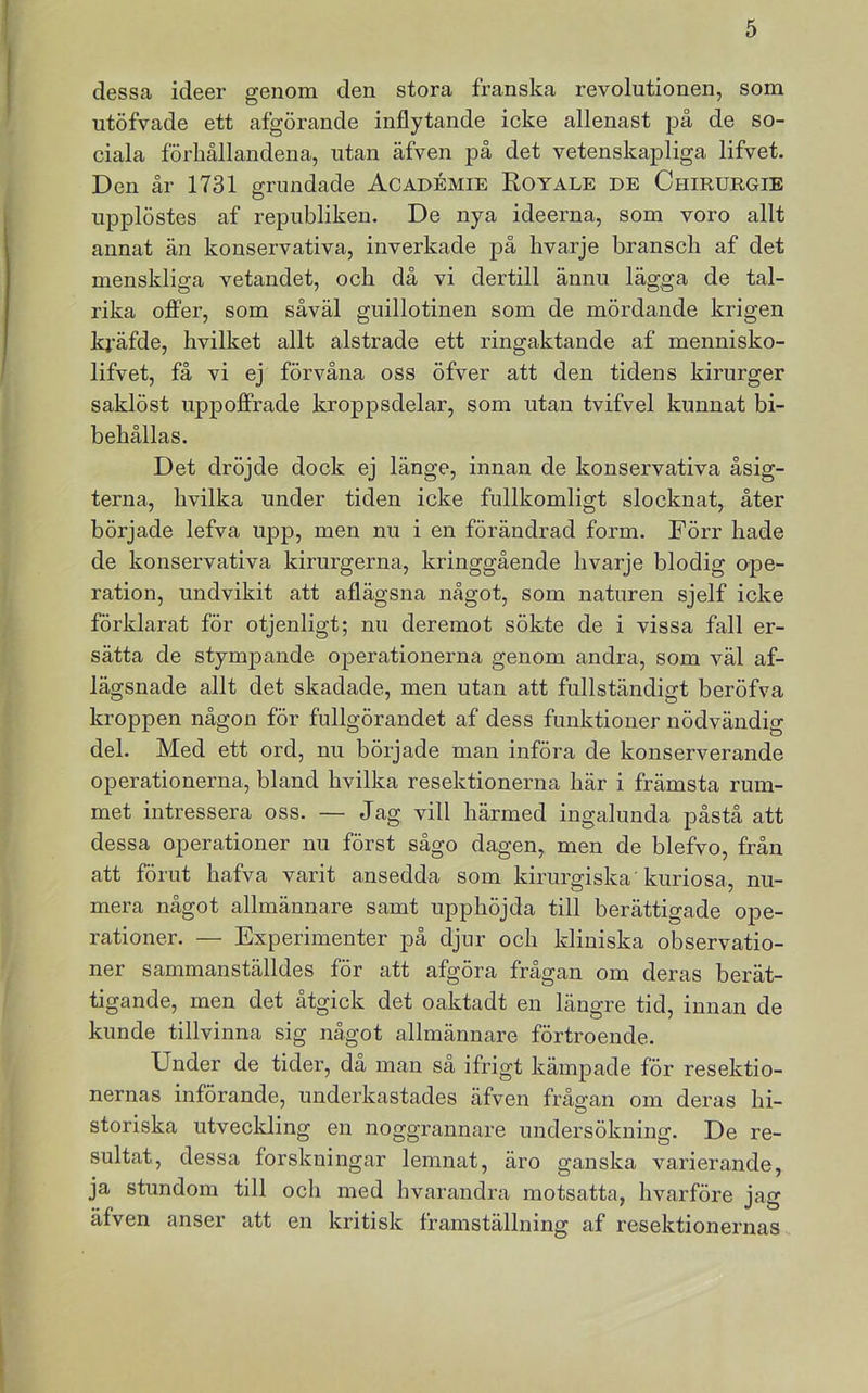 dessa ideer genom den stora franska revolutionen, som utöfvade ett afgörande inflytande icke allenast på de so- ciala förhållandena, utan äfven på det vetenskapliga lifvet. Den år 1731 grundade Académie Koyale de Chirurgie upplöstes af republiken. De nya ideerna, som voro allt annat än konservativa, inverkade på hvarje bransch af det menskliga vetandet, och då vi dertill ännu lägga de tal- rika offer, som såväl guillotinen som de mördande krigen kj’äfde, hvilket allt alstrade ett ringaktande af mennisko- lifvet, få vi ej förvåna oss öfver att den tidens kirurger saklöst uppoffrade kroppsdelar, som utan tvifvel kunnat bi- behållas. Det dröjde dock ej länge, innan de konservativa åsig- terna, hvilka under tiden icke fullkomligt slocknat, åter började lefva upp, men nu i en förändrad form. Förr hade de konservativa kirurgerna, kringgående hvarje blodig ape- ration, undvikit att aflägsna något, som naturen sjelf icke förklarat för otjenligt; nu deremot sökte de i vissa fall er- sätta de stympande operationerna genom andra, som väl af- lägsnade allt det skadade, men utan att fullständigt beröfva kroppen någon för fullgörandet af dess funktioner nödvändig del. Med ett ord, nu började man införa de konserverande operationerna, bland hvilka resektionerna här i främsta rum- met intressera oss. — Jag vill härmed ingalunda påstå att dessa operationer nu först sågo dagen, men de blefvo, från att förut hafva varit ansedda som kirurgiska'kuriosa, nu- mera något allmännare samt upphöjda till berättigade ope- rationer. — Experimenter på djur och kliniska observatio- ner sammanställdes för att afgöra frågan om deras berät- tigande, men det åtgick det oaktadt en längre tid, innan de kunde tillvinna sig något allmännare förtroende. Under de tider, då man så ifrigt kämpade för resektio- nernas införande, underkastades äfven frågan om deras hi- storiska utveclding en noggrannare undersökning. De re- sultat, dessa forskningar lemnat, äro ganska varierande, ja stundom till och med hvarandra motsatta, hvarföre jag äfven anser att en kritisk framställning af resektionernas