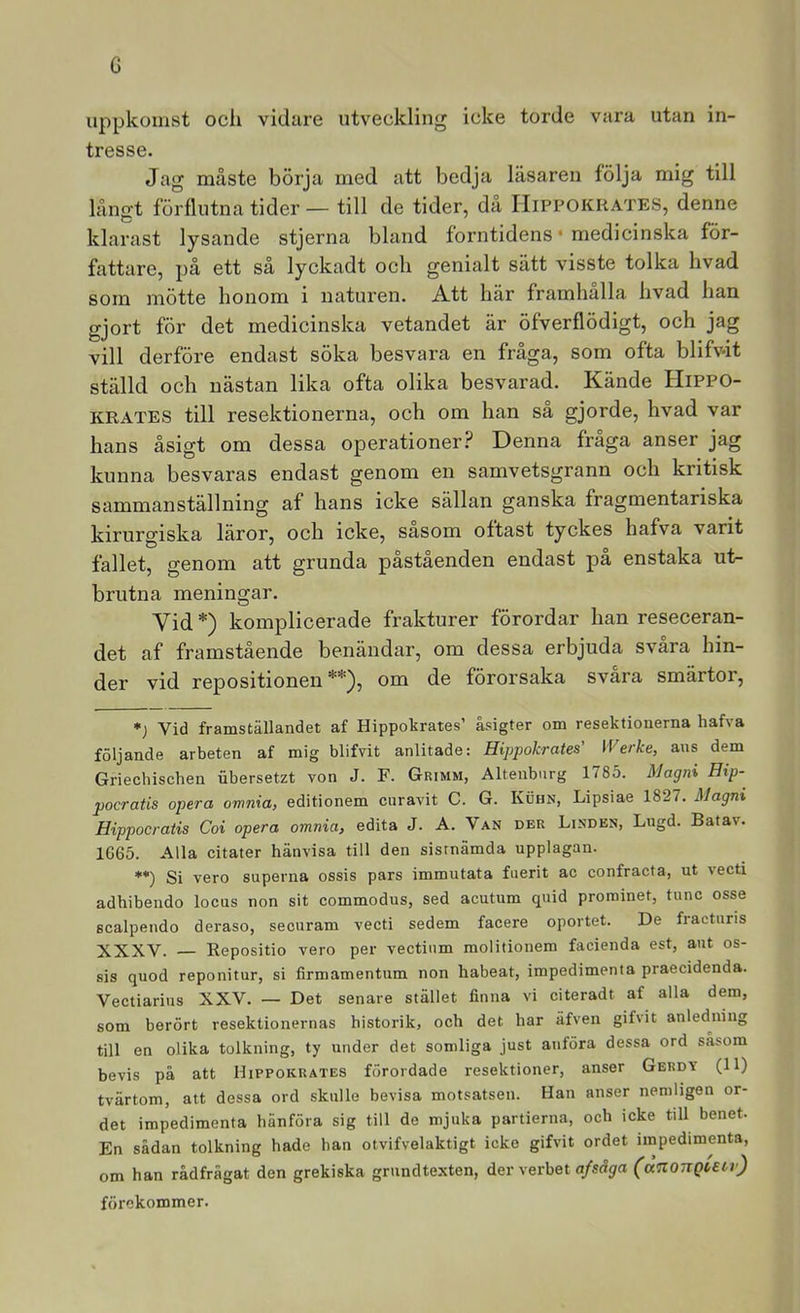 G uppkomst ocli vidare utveckling icke torde vara utan in- tresse. Jag måste börja ined att bedja läsaren följa mig till långt förflutna tider — till de tider, då IIippokrates, denne klarast lysande stjerna bland forntidens • medicinska för- fattare, på ett så lyckadt och genialt sätt visste tolka hvad som mötte honom i naturen. Att här framhålla hvad han gjort för det medicinska vetandet är öfverflödigt, och jag vill derföre endast söka besvara en fråga, som ofta blifv-it ställd och nästan lika ofta olika besvarad. Kände Hippo- KRATES till resektionerna, och om han så gjorde, hvad var hans åsigt om dessa operationer.? Denna fråga anser jag kunna besvaras endast genom en samvetsgrann och kritisk sammanställning af hans icke sällan ganska fragmentariska kirurgiska läror, och icke, sasom oftast tyckes hafva varit fallet, genom att grunda påståenden endast pa enstaka ut- brutna meningar. Vid *) komplicerade frakturer förordar han reseceran- det af framstående benändar, om dessa erbjuda svåra hin- der vid repositionen om de förorsaka svara smärtor, ♦; Vid framställandet af Hippoltrates’ åsigter om resektionerna hafva följande arbeten af mig blifvit anlitade: Hippokrates’ IVerke, ans dem Griechischen iibersetzt von J. F. Grimm, Alteiibnrg 1785. Magnt Eip- pocratis opera omnia, editionem curavit C. G. Kuhn, Lipsiae 1827. Jilagm Hippocratis Coi opera omnia, edita J. A. Van der Linden, Lugd. Batav. 1G65. Alla citater hänvisa till den sisrnämda upplagan. **) Si vero superna ossis pars immutata fiierit ac confracta, ut vecti adhibendo locus non sit commodus, sed acutum quid prorainet, tunc osse scalpendo deraso, securam vecti sedem facere oportet. De fraeturis XXXV. — Repositio vero per vectinm molitionem facienda est, aut os- sis quod reponitur, si firmamentum non habeat, impedimenia praecidenda. Vectiarius XXV. — Det senare stället finna vi citeradt af alla dem, som berört resektionernas historik, och det har äfven gifvit anledjiing till en olika tolkning, ty under det somliga just anföra dessa ord såsom bevis på att Hippokrates förordade resektioner, anser Gerdy (11) tvärtom, att dessa ord skulle bevisa motsatsen. Han anser nemligen or- det impedimenta hänföra sig till de mjuka partierna, och icke till benet. En sådan tolkning hade han otvifvelaktigt icke gifvit ordet impedimenta, om han rådfrågat den grekiska grundtexten, der verbet a/såjrrt (aTiongutr) förekommer.