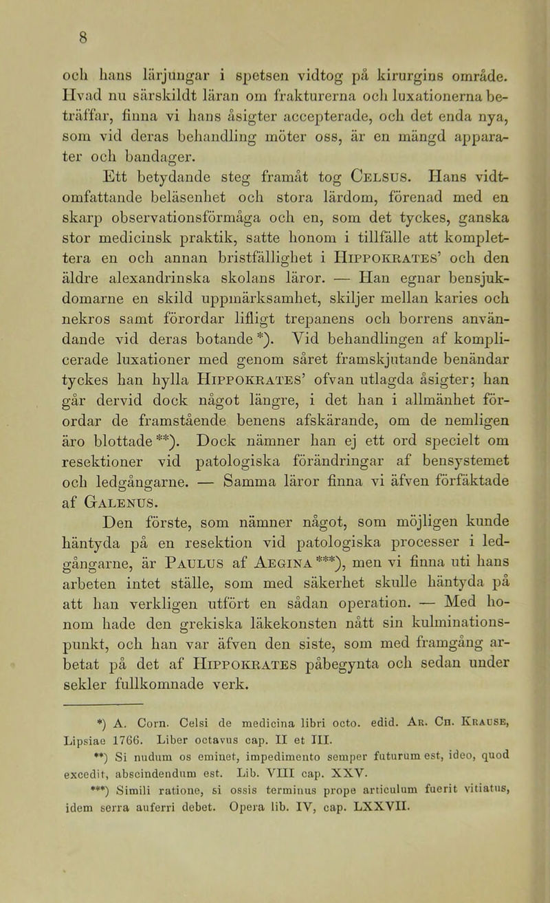 och hans lärjungar i spetsen vidtog på kirurgins område, livad nu särskildt läran oin frakturerna och luxationerna be- träffar, finna vi hans åsigter accepterade, och det enda nya, som vid deras behandling möter oss, är en mängd appara- ter och bandager. Ett betydande steg framåt tog Celsus. Hans vidt- omfattande beläsenhet och stora lärdom, förenad med en skarp obsei’vationsförmäga och en, som det tyckes, ganska stor medicinsk praktik, satte honom i tillfälle att komplet- tera en och annan bristfällighet i Hippokrates’ och den äldre alexandrinska skolans läror. — Han egnar bensjuk- domarne en skild uppmärksamhet, skiljer mellan karies och nekros samt förordar lifligt trepanens och borrens använ- dande vid deras botande *). Vid behandlingen af kompli- cerade luxationer med genom såret framskjutande benändar tyckes han hylla Hippokrates’ ofvan utlagda åsigter; han går dervid dock något längre, i det han i allmänhet för- ordar de framstående benens afskärande, om de nemligen äro blottade **). Dock nämner han ej ett ord specielt om resektioner vid patologiska förändringar af bensystemet och ledffånecarne. — Samma läror finna vi äfven förfäktade O O af Galenus. Den förste, som nämner något, som möjligen kunde häntyda på en resektion vid patologiska processer i led- gångarne, är Paulus af Aegina ***), men vi finna uti hans arbeten intet ställe, som med säkerhet skulle häntyda på att han verkligen utfört en sådan operation. — Med ho- nom hade den grekiska läkekonsten nått sin kulminations- punkt, och han var äfven den siste, som med framgång ar- betat på det af Hippokrates påbegynta och sedan under sekler fullkomnade verk. *) A. Corn. Celsi de medicina libri octo. edid. Ar. Cn. Krause, Lipsiae 1766. Liber octavus cap. II et III. •*) Si nudum os eminet, impedimento semper futurum est, ideo, quod excedit, abscindendiim est. Lib. VIII cap. XXV. ***) Simili ratione, si ossis termiuus prope articulum fuerit vitiatns, idem serra auferri debet. Opera lib. IV, cap. LXXVII.
