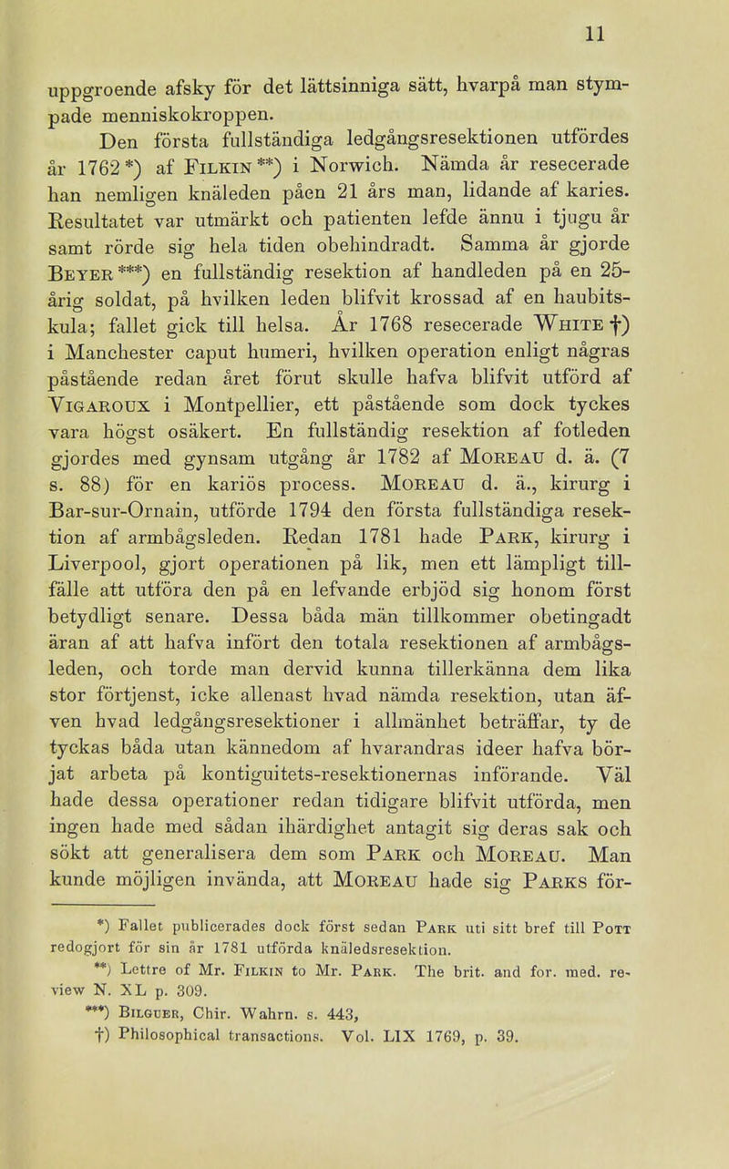 uppgroende afsky för det lättsinniga sätt, hvarpå man stym- pade menniskokroppen. Den första fullständiga ledgångsresektionen utfördes år 1762*) af Filkin**) i Norwich. Nämda år resecerade han nemligen knäleden paen 21 ars man, lidande af karies. Resultatet var utmärkt och patienten lefde ännu i tjugu ar samt rörde sig hela tiden obehindradt. Samma år gjorde Beyer ***) en fullständig resektion af handleden på en 25- årig soldat, på hvilken leden blifvit krossad af en haubits- kula; fallet gick till helsa. År 1768 resecerade WniTEf) i Manchester caput humeri, hvilken operation enligt någras påstående redan året förut skulle hafva blifvit utförd af ViGAROUX i Montpellier, ett påstående som dock tyckes vara hösst osäkert. En fullständioj resektion af fotleden gjordes med gynsam utgång år 1782 af Moreau d. ä. (7 s. 88) för en kariös process. Moreau d. ä., kirurg i Bar-sur-Ornain, utförde 1794 den första fullständiga resek- tion af armbågsleden. Redan 1781 hade Park, kirurg i Liverpool, gjort operationen på lik, men ett lämpligt till- fälle att utföra den på en lefvande erbjöd sig honom först betydligt senare. Dessa båda män tillkommer obetingadt äran af att hafva infört den totala resektionen af armbågs- leden, och torde man dervid kunna tillerkänna dem lika stor förtjenst, icke allenast hvad nämda resektion, utan äf- ven hvad ledgångsresektioner i allmänhet beträffar, ty de tyckas båda utan kännedom af hvarandras ideer hafva bör- jat arbeta på kontiguitets-resektionernas införande. Väl hade dessa operationer redan tidigare blifvit utförda, men ingen hade med sådan ihärdighet antagit sig deras sak och sökt att generalisera dem som Park och Moreau. Man kunde möjligen invända, att Moreau hade sig Parks för- *) Fallet publicerades dock först sedan Park uti sitt bref till Pott redogjort för sin år 1781 utförda knäledsresektion. **) Lettre of Mr. Filkin to Mr. Park. The brit. and for. med. re- view N. XL p. 309. •*•) Bilguer, Chir. Wahrn. s. 443, t) Philosophical transactions. Vol. LIX 1769, p. 39.