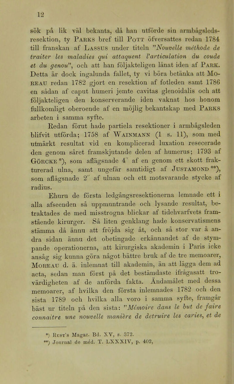 sök på lik väl bekanta., då han utförde sin armbågsleds- resektion, ty Parks bref till Pott öfversattes redan 1784 till franskan af Lassus under titeln ^’Nouvelle méthode de traiter les maladies qui attaquent Varticulation du coude et du genoxC\ och att han följakteligen lånat iden af Park. Detta är dock ingalunda fallet, ty vi böra betänka att Mo- REAU redan 1782 gjort en resektion af fotleden samt 1786 en sådan af caput humeri jemte cavitas glenoidalis och att följakteligen den konserverande iden vaknat hos honom fullkomligt oberoende af en möjlig bekantskap med Parks arbeten i samma syfte. Redan förut hade partiela resektioner i armbågsleden blifvit utförda; 1758 af Wainmann (1 s. 11), som med utmärkt resultat vid en komplicerad luxation resecerade den genom såret framskjutande delen af humerus; 1793 af Görcke *), som aflägsnade 4 ' af en genom ett skott frak- turerad ulna, samt ungefär samtidigt af Justamond **), som aflägsnade 2 af ulnan och ett motsvarande stycke af radius. Ehuru de första ledgångsresektionerna lemnade ett i alla afseenden så uppmuntrande och lysande resultat, be- traktades de med misstrogna blickar af tidehvarfvets fram- stående kirurger. Så liten genklang hade konservatismens stämma då ännu att fröjda sig at, och sa stor var a an- dra sidan ännu det obetingade erkännandet af de stym- pande operationerna, att kirurgiska akademin i Paris icke ansåg sig kunna göra något bättre bruk af de tre memoarer, Moreau d. ä. inlemnat till akademin, än att lägga dem ad acta, sedan man först på det bestämdaste ifragasatt tro- värdigheten af de anförda fakta. Ändamålet med dessa memoarer, af hvilka den första inlemnades 1782 och den sista 1789 och hvilka alla voro i samma syfte, framgår bäst ur titeln på den sista: ’'Mdmoire dans le hut de faire connaitre une nouvelle manihre de detruire les carieSy et de *) Rust’s Magaz. Bd. XV, s. 372. **) Journal de méd. T. LXXXIV, p. 402,