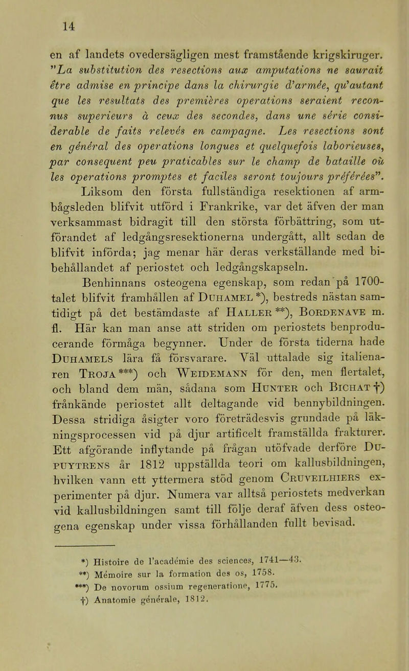 en af landets ovedersägligen mest framstående krigskiruger. ”La substitution des resections aux amputations ne saurait etre admise en principe dans la chirurgie d'armée^ qu'autant que les resultats des premiéres operations seraient recon- nus superieurs å ceux des secondes, dans une série consi- derable de faits relevés en campagne. Les resections sont en général des operations longues et quelquefois laborieuses^ par consequent peu praticables sur le champ de bataille oii les operations promptes et faciles seront toujours préférées’\ Liksom den första fullständiga resektionen af arm- bågsleden blifvit utförd i Frankrike, var det äfven der man verksammast bidragit till den största förbättring, som ut- förandet af ledgångsresektionerna undergått, allt sedan de blifvit införda; jag menar här deras verkställande med bi- behållandet af periostet och ledgångskapseln. Benhinnans osteogena egenskap, som redan på 1700- talet blifvit framhållen af Duhamel *), bestreds nästan sam- tidigt på det bestämdaste af Haller**), Bordenave m. fl. Här kan man anse att striden om periostets benprodu- cerande förmåga begynner. Under de första tiderna hade Duhamels lära få försvarare. Väl uttalade sig italiena- ren Troja***) och Weidemann för den, men flertalet, och bland dem män, sådana som Hunter och Bichat j*) frånkände periostet allt deltagande vid bennybildningen. Dessa stridiga åsigter voro företrädesvis grundade pa läk- ningsprocessen vid på djur artificelt framställda frakturer. Ett afgörande inflytande på frågan utöfvade derföre Du- PUYTRENS år 1812 uppställda teori om kallusbildningeu, hvilken vann ett yttermera stöd genom Cruveilhiers ex- perimenter på djur. Numera var alltså periostets medverkan vid kallusbildningen samt till följe deraf äfven dess osteo- gena egenskap under vissa förhållanden fullt bevisad. *) Histoire de 1’académie des Sciences, 1741—43. **) Mémoire sur la formation des os, 1758. ***) De novorum ossiiim regeneratione, 1775. f) Anatomie générale, 1812.