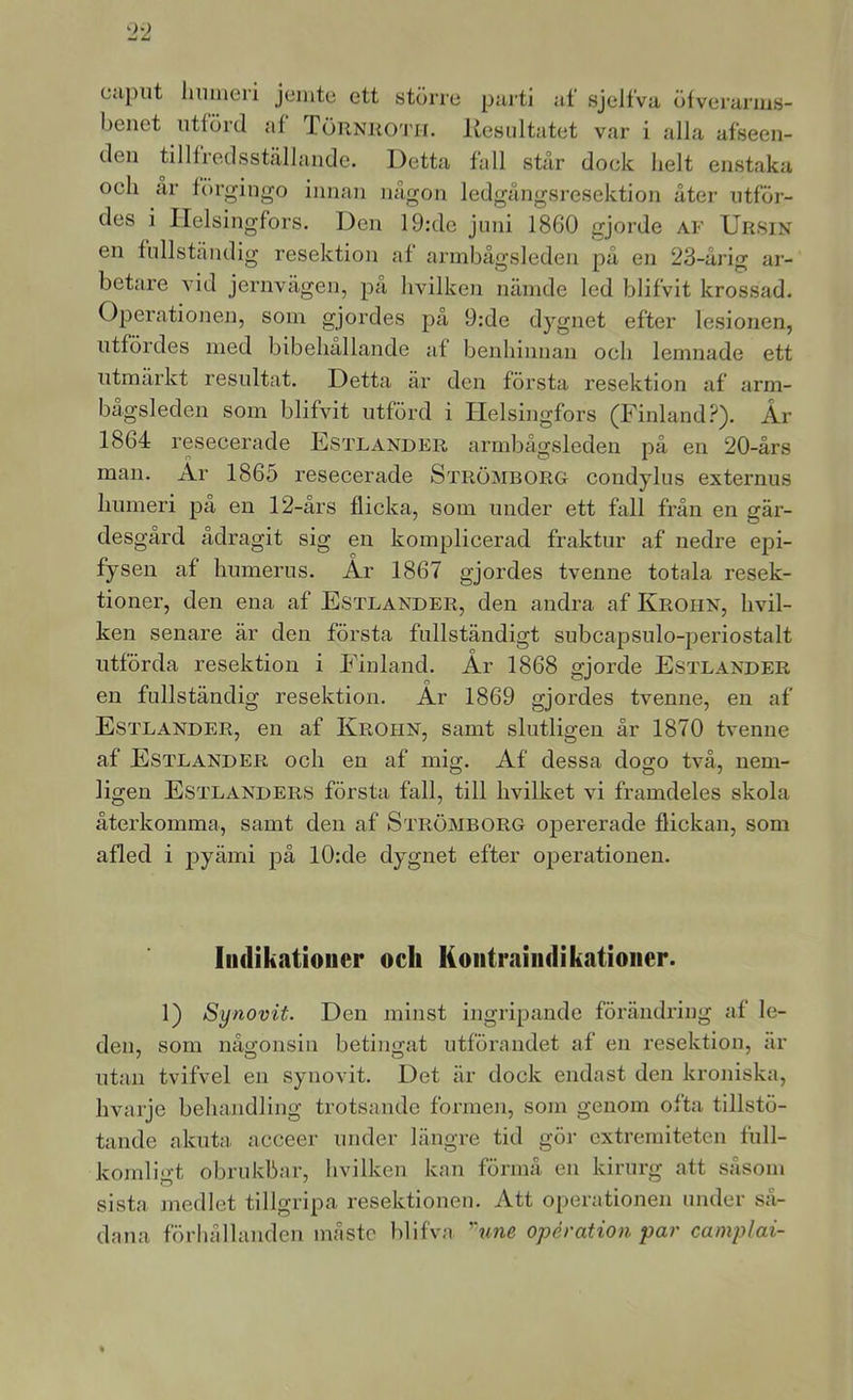 Ciiput hnmeri jemte ett större puj-ti af sjelfva ölverarius- benet utförd af TöRNi{0'rn. liesiiltatet var i alla afseen- den tillfredsstcällande. Detta fall står dock helt enstaka och är förgingo innan någon ledgångsresektion äter utför- des i Helsingfors. Den 19:de juni 1860 gjorde af Ursin en fullständig resektion af armbågsleden på en 23-årig ar- betare vid jernvågen, pa hvilken näinde led blifvit krossad. Operationeji, som gjordes på 9:de dygnet efter lesionen, utfördes med bibehållande af benhinnan och lemnade ett utmärkt resultat. Detta är den första resektion af arm- bågsleden som blifvit utförd i Helsingfors (Finland?). År 1864 resecerade Estlander armbågsleden på en 20-års man. Är 1865 resecerade Strömborg condylus externus humeri på en 12-års flicka, som under ett fall från en gär- desgård ådragit sig en komplicerad fraktur af nedre epi- fysen af humerus. År 1867 gjordes tvenne totala resek- tioner, den ena af Estlander, den andra af Krohn, hvil- ken senare är den första fullständigt subcapsulo-periostalt utförda resektion i Finland. År 1868 gjorde Estlander en fullständig resektion. Är 1869 gjordes tvenne, en af Estlander, en af Krohn, samt slutligen år 1870 tvenne af Estlander och en af mig. Af dessa dogo två, nem- ligen Estlanders första fall, till hvilket vi framdeles skola återkomma, samt den af Strömborg opererade flickan, som afled i pyämi på 10:de dygnet efter operationen. ludikatiouer och Kontraindikationer. 1) Synovit. Den minst ingripande förändring af le- den, som någonsin betingat utförandet af en resektion, är utan tvifvel en synovit. Det är dock endast den kroniska, hvarje behandling trotsande formen, som genom ofta tillstö- tande akuta^ acceer under längre tid gör extremiteten full- komligt obrukbar, hvilken kan förmå en kirurg att såsom sista medlet tillgripa resektionen. Att operationen under så- dana förhållanden måste blifva ''une operation par camplai-