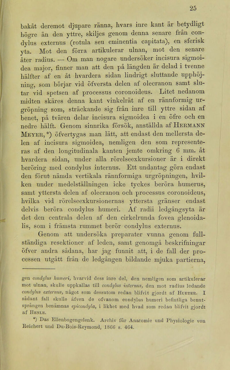 bftkåt deremot djupare ränna, hvars inre kant är betydligt högre än den yttre, skiljes genom denna senare från con- dylus externus (rotiila seu eminentia capitata), en sferisk yta. Mot den förra artikulerar ulnan, mot den senare åter radius. — Om man nogare undersöker incisura sigmoi- dea major, finner man att den pa längden är delad i tvenne hälfter af en åt hvardera sidan lindrigt sluttande upphöj- ning, som börjar vid öfversta delen af olecranon samt slu- tar vid spetsen af processus coronoideus. Litet nedanom midten skäres denna kant vinkelrät af en rännformig ur- gröpning som, sträckande sig fran inre till yttre sidan af benet, på tvären delar incisura sigmoidea i en öfre och en nedre hälft. Genom sinnrika försök, anställda af Hermann Meyer, * *) öfvertygas man lätt, att endast den mellersta de- len af incisura sigmoidea, nemligen den som represente- ras af den longitudinala kanten jemte omkring 6 mm. åt hvardera sidan, under alla rörelseexkursioner är i direkt beröring med condylus internus. Ett undantag göra endast den förut nämda vertikala rännformiga urgröpningen, hvil- ken under medelställningen icke tyckes beröra humerus, samt yttersta delen af olecranon och processus coronoideus, hvilka vid rörelseexkursionernas yttersta gränser endast delvis beröra condylus humeri. Af radii ledgångsyta är det den centrala delen af den cirkelrunda fovea glenoida- lis, som i främsta rummet berör condylus externus. Genom att undersöka preparater vunna genom full- ständiga resektioner af leden, samt genomgå beskrifningar öfver andra sådana, har jag funnit att, i de fall der pro- cessen utgått från de ledgången bildande mjuka partierna, gen condylus humeri, hvarvid dess inre del, den nemligen som artikulerar mot ulnan, skulle uppkallas till co?idylus internus, den mot radius ledande condylus externus, något som dessutom redan blifvit gjordt af Hueter. I sådant fall skulle äfven de ofvanom condylus humeri befintliga benut- sprången benämnas ejncondyla, i likhet med livad som redan blifvit gjordt af Henle. *) Das Ellenbogengelenk. Archiv fiir Anatomie und Pbysiologie von Reicbert und Du-Bois-Reymond, 1866 s. 464.