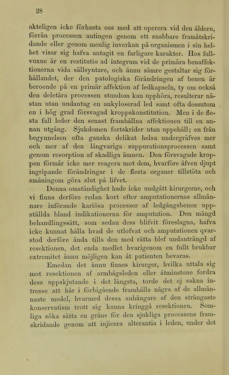 akteligen icke förhasta oss med att operera vid den åldern, förrän processen antingen genom ett snabbare framåtskri- dande eller genom menlig inverkan på organismen i sin hel- het visar sig hafva antagit en farligare karakter. Hos full- vuxne är en restitutio ad integrnm vid de primära benaffek- tionerna vida sällsyntare, och ännu sämre gestaltar sig för- hållandet, der den patologiska förändringen af benen är beroende på en primär affektion af ledkapseln, ty om också den deletära processen stundom kan upphöra, resulterar nä- stan utan undantag en ankyloserad led samt ofta dessutom en i hög grad försvagad kroppskonstitution. Men i de fle- sta fall leder den senast framhållna affektionen till en an- nan utgång. Sjukdomen fortskrider utan uppehåll; en från begynnelsen ofta ganska delikat helsa undergräfves mer och mer af den långvariga suppurationsprocessen samt genom resorption af skadliga ämnen. Den försvagade krop- pen förmår icke mer reagera mot dem, hvarföre äfven djujot ingripande förändringar i de flesta organer tillstöta och småningom göra slut på lifvet. Denna omständighet hade icke undgått kirurgerne, och vi finna derföre redan kort efter amputationernas allmän- nare införande kariösa processer af ledgångsbenen upp- ställda bland indikationerna för amputation. Den mängd behandlingssätt, som sedan dess blifvit föreslagna, hafva icke kunnat hälla hvad de utlofvat och amputationen qvar- stod derföre ända tills den med rätta blef undanträngd af resektionen, det enda medlet hvarigenom en fullt brukbar extremitet ännu möjligen kan åt patienten bevaras. Emedan det ännu finnes kirurgei’, hvilka uttala sig mot resektionen af armbågsleden eller åtminstone fordra dess upjDskjutande i det längsta, torde det ej sakna in- tresse att här i förbigående framhålla några af de allmän- naste medel, hvarmed dessa anhängare af den strängaste konservatism trott sig kunna kringgå resektionen. Som- liga söka sätta en gräns för den sjukliga processens fram- skridande genom att injicera alterantia i leden, undei det