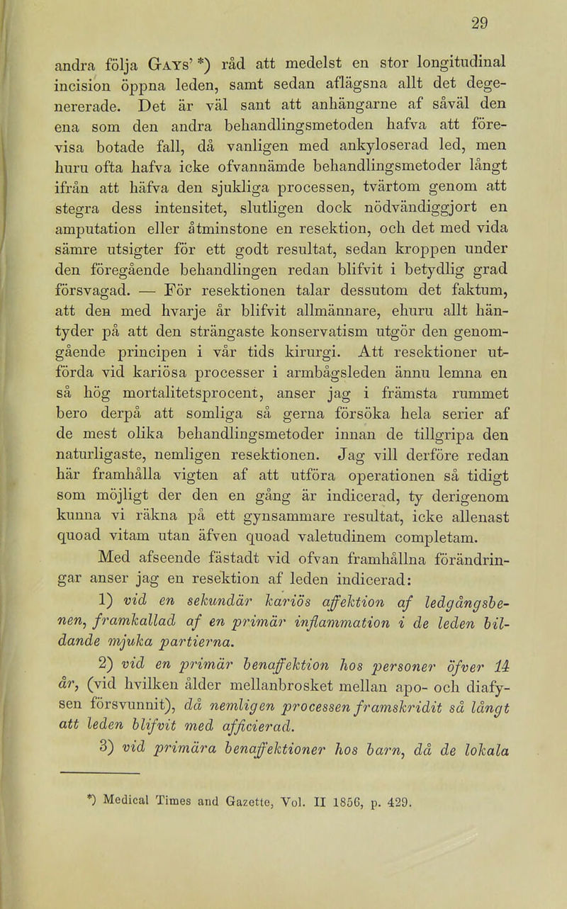 andra följa Gays’ *) råd att medelst en stor longitudinal incision öppna leden, samt sedan aflägsna allt det dege- nererade. Det är väl sant att anliängarne af såväl den ena som den andra behandlingsmetoden hafva att före- visa botade fall, då vanligen med ankyloserad led, men liuni ofta hafva icke ofvannämde behandlingsmetoder långt ifrån att häfva den sjukliga processen, tvärtom genom att stegra dess intensitet, slutligen dock nödvändiggjort en amputation eller åtminstone en resektion, och det med vida sämre utsigter för ett godt resultat, sedan kroppen under den föregående behandlingen redan blifvit i betydlig grad försvagad. — För resektionen talar dessutom det faktum, att den med hvarje år blifvit allmännare, ehuru allt hän- tyder på att den strängaste konservatism utgör den genom- gående principen i vår tids kirurgi. Att resektioner ut- förda vid kariösa processer i armbågsleden ännu lemna en så hög mortalitetsprocent, anser jag i främsta rummet bero derpå att somliga så gerna försöka hela serier af de mest olika behandlingsmetoder innan de tillgripa den naturligaste, nemligen resektionen. Jag vill derföre redan här framhålla vigten af att utföra operationen så tidigt som möjligt der den en gång är indicerad, ty derigenom kunna vi räkna på ett gynsammare resultat, icke allenast quoad vitam utan äfven quoad valetudinem completam. Med afseende fästadt vid ofvan framhållna förändrin- gar anser jag en resektion af leden indicerad: 1) vid en sekundär kariös affektion af ledgångshe- nen^ framkallad af en primär inflammation i de leden bil- dande mjuka partierna. 2) vid en primär henaffektion hos personer öfver li år, (vid hvilken ålder mellanbrosket mellan apo- och diafy- sen försvunnit), da nemligen processen framskridit så långt att leden blifvit med afficierad. 3) vid primära henaffektioner hos barn, då de lokala *) Medical Times and Gazette, Vol. II 1856, p. 429.