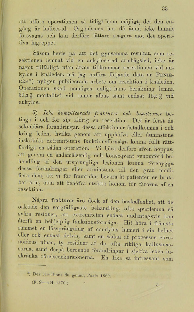 att utföra operationen så tidigt  som möjligt, der den en- gång är indicerad. Organismen liar då ännu icke liunnit försvagas och kan derföre lättare reagera mot det opera- tiva ingreppet. Såsom bevis på att det gynsamma resultat, som re- sektionen lemnat vid en ankyloserad armbågsled, icke är något tillfälligt, utan äfven tillkommer resektionen vid an- kylos i knäleden, må jag anföra följande data ur Penié- RÉs *) nyligen publicerade arbete om resektion i knäleden. Operationen skall nemligen enligt hans beräkning lemna 30,3 g mortalitet vid tumor albus samt endast 15,5 g vid ankylos. 5) Icke komplicerad,e frakturer och luxationer be- tinga i och för sig aldrig en resektion. Det är först de sekundära förändringar, dessa affektioner åstadkomma i och kring leden, hvilka genom att upphäfva eller åtminstone inskränka extremitetens funktionsförmåga kunna fullt rätt- färdiga en sadan operation. Vi böra derföre äfven hoppas, att genom en ändamålsenlig och konseqvent genomförd be- handling af den ursprungliga lesionen kunna förebygga dessa förändringar eller åtminstone till den grad modi- fiera dem, att vi för framtiden bevara åt patienten en bruk- bar arm, utan att behöfva utsätta honom för farorna af en resektion. Några frakturer äro dock af den beskaffenhet, att de oaktadt den sorgfälligaste behandling, ofta qvarlemna så svåra residuer, att extremiteten endast undantagsvis kan återfå en behjelplig funktionsförmåga. Hit höra i främsta rummet en lössprängning af condylus humeri i sin helhet eller ock endast delvis, samt en sådan af processus coro- noideus ulnae, ty residuer af de ofta rikliga kallusmas- sorim, samt derpå beroende förändringar i sjelfva leden in- skränka rörelseexkursionerna. En lika så intressant som *) Des resections du genou, Paris 1869. CP. S—n H. 1870.) 3