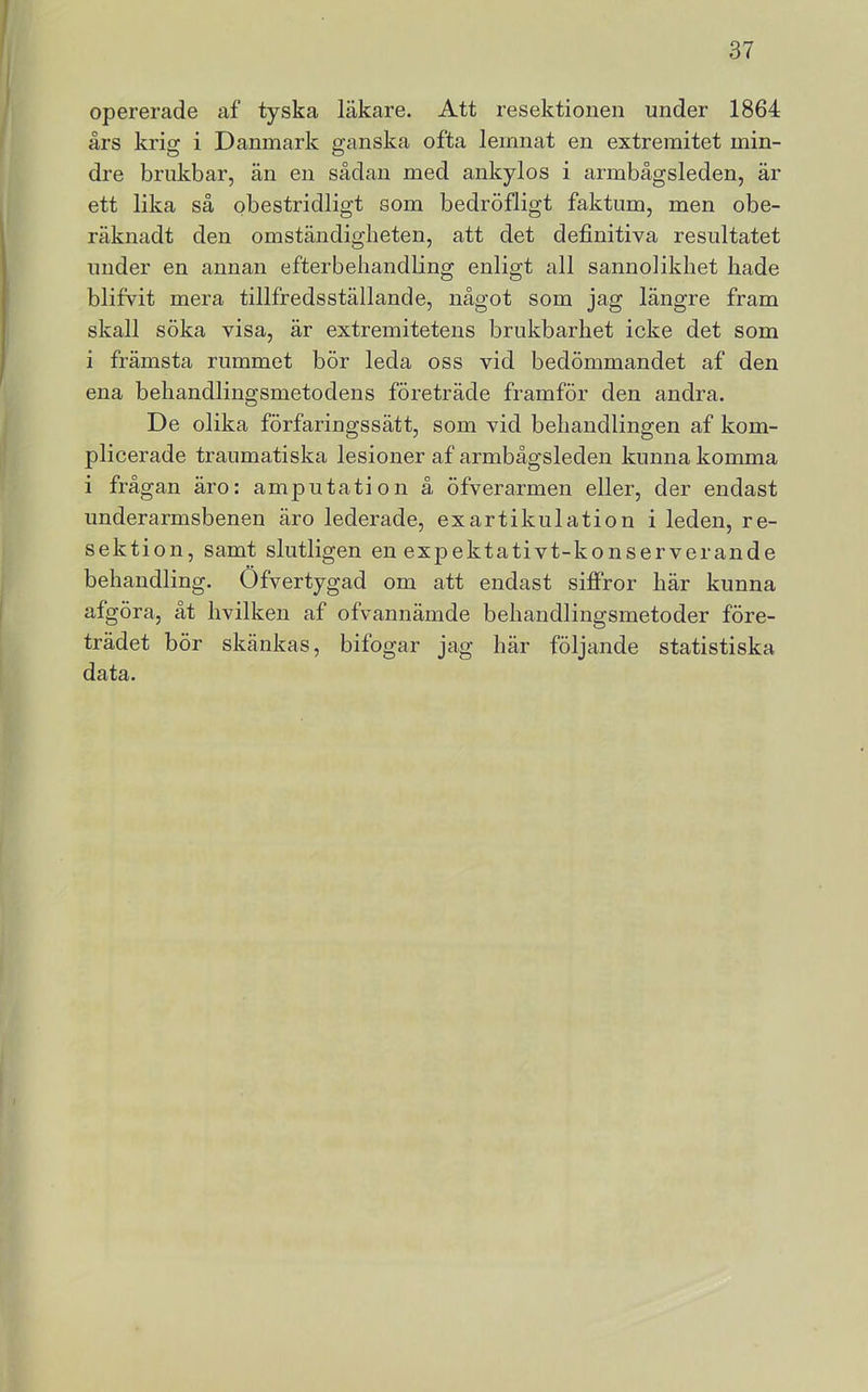 opererade af tyska läkare. Att resektionen under 1864 års krig i Danmark ganska ofta leinnat en extremitet min- dre brukbar, än en sådan med ankylos i armbågsleden, är ett lika så obestridligt som bedröfligt faktum, men obe- räknadt den omständigheten, att det definitiva resultatet under en annan efterbehandling enligt all sannolikhet hade blifvit mera tillfredsställande, något som jag längre fram skall söka visa, är extremitetens brukbarhet icke det som i främsta rummet bör leda oss vid bedömmandet af den ena behandlingsmetodens företräde framför den andra. De olika förfaringssätt, som vid behandlingen af kom- plicerade traumatiska lesioner af armbågsleden kunna komma i frågan äro: amputation å öfverarmen eller, der endast underarmsbenen äro lederade, exartikulation i leden, re- sekti on, samt slutligen en expektativt-konserverande behandling. Öfvertygad om att endast siffror här kunna afgöra, åt hvilken af ofvannämde behandlingsmetoder före- trädet bör skänkas, bifogar jag här följande statistiska data.