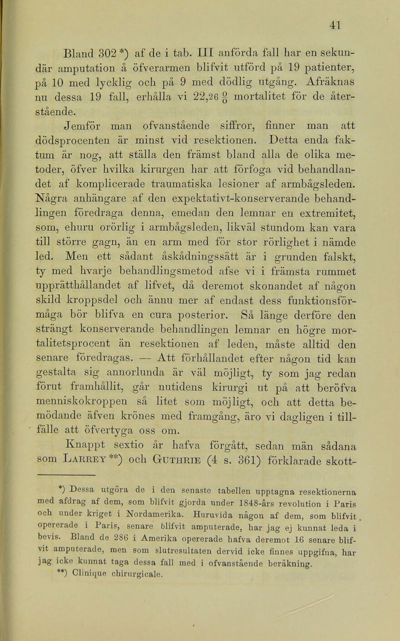 Bland 302 *) af de i tab. III anförda fall har en sekun- där ampntation å öfverarmen blifvit ntförd på 19 patienter, på 10 med lycklig och på 9 med dödlig ntgång. Afräknas nn dessa 19 fall, erhålla vi 22,26 § mortalitet för de åter- stående. Jemför man ofvanstående siffror, finner man att dödsprocenten är minst vid resektionen. Detta enda fak- tum är nog, att ställa den främst bland alla de olika me- toder, öfver hvilka kirurgen har att förfoga vid behandlan- det af komplicerade traumatiska lesioner af armbågsleden. Några anhängare af den expektativt-konserverande behand- lingen föredraga denna, emedan den lemnar en extremitet, som, ehnru orörlig i armbågsleden, likväl stundom kan vara till större gagn, än en arm med för stor rörlighet i nämde led. Men ett sådant åskådningssätt är i grunden falskt, ty med hvarje behandlingsmetod afse vi i främsta rummet upprätthållandet af lifvet, då deremot skonandet af någon skild kroppsdel och ännu mer af endast dess funktionsför- måga bör blifva en cura posterior. Så länge derföre den strängt konserverande behandlingen lemnar en högre mor- talitetsprocent än resektionen af leden, måste alltid den senare föredragas. — Att förhållandet efter någon tid kan gestalta sig annorlunda är väl möjligt, ty som jag redan förut framhållit, går nutidens kirurgi ut på att beröfva menniskokroppen så litet som möjligt, och att detta be- mödande äfven krönes med framgång, äro vi dagligen i till- fälle att öfvertyga oss om. Knappt sextio år hafva förgått, sedan män sådana som Larrey **) och Guthrie (4 s. 361) förklarade skott- *) Dessa utgöra de i den senaste tabellen upptagna resektionerna med afdrag af dem, som blifvit gjorda under 1848-års revolution i Paris och under kriget i Nordamerika. Huruvida någon af dem, som blifvit. opererade i Paris, senare blifvit amputerade, har jag ej kunnat leda i bevis. Bland de 286 i Amerika opererade hafva deremot 16 senare blif- vit amputerade, men som slutresultaten dervid icke finnes uppgifna, har jag icke kunnat taga dessa fall med i ofvanstående beräkning. **) Clinique chirurgicale.