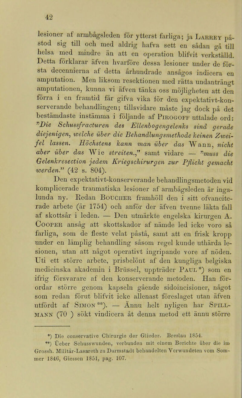 lesioner af armbågsleden för ytterst farliga; ja Larrey på- stod sig till och med aldrig liafva sett en sådan gå till lielsa med mindre än att en operation blifvit verkställd. Detta förklarar äfven hvarföre dessa lesioner under de för- sta decennierna af detta århundrade ansågos indicera en amputation. Men liksom resektionen med rätta undanträngt amputationen, kunna vi äfven tänka oss möjligheten att den förra i en framtid får gifva vika för den expektativt-kon- serverande behandlingen; tillsvidare måste jag dock pä det bestämdaste instämma i följande af Pirogoff uttalade ord: ^Die Schussfracturen des Ellenhogengelenks sind gerade diejenigen, welche liber die Behandlungsmethode keinen Zwei- fel lassen. Höchstens kann man uber das Wann, nicht aher uher das Wie streiten.,^ samt vidare — ^muss die Gelenkresection jedem Kriegschirurgen zur Pflicht gemacht werden.” (42 s. 804). Den expektativt-konserverande behandlingsmetoden vid komplicerade traumatiska lesioner af armbågsleden är inga- lunda ny. Eedan Boucher framhöll den i sitt ofvancite- rade arbete (är 1754) och anför der äfven tvenne läkta fall af skottsår i leden. — Den utmärkte engelska kirurgen A. CooPER ansåg att skottskador af nämde led icke voro så farliga, som de fleste velat påstå, samt att en frisk kropp under en lämplig behandling såsom regel kunde uthärda le- sionen, utan att något operativt ingripande vore af nöden. Uti ett större arbete, prisbelönt af den kungliga belgiska medicinska akademin i Briissel, uppträder Paul*) som en ifrig försvarare af den konserverande metoden. Han för- ordar större genom kajDseln gående sidoincisioner, något som redan förut blifvit icke allenast föreslaget utan äfven utfördt af Simon **). — Ännu helt nyligen har Spill- MANN (70 ) sökt vindicera åt denna metod ett ännu större *) Die conservative Chirurgie der Glieder. Breslau 1854. **) Ueber Scliusswunden, verbunden mit eiiiem Berichte iiber die iin Grossh. Militar-Lasareth zu Darmstadt bebandelten Vcrwundeten vom Som- mer 1846, Giessen 1851, pag. 107.
