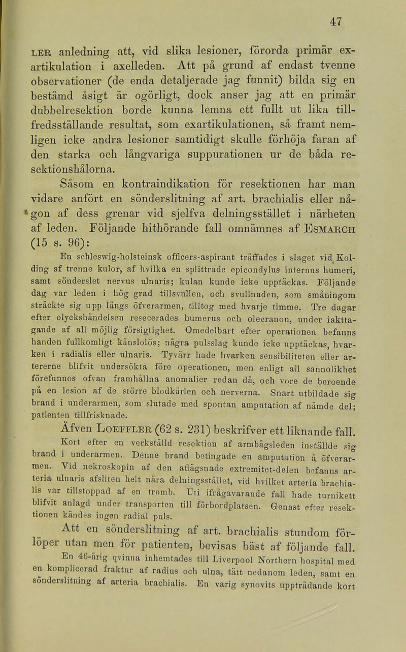 LER anledning att, vid slika lesioner, förorda primär ex- artikulation i axelleden. Att på grund af endast tvenne observationer (de enda detaljerade jag funnit) bilda sig en bestämd åsigt är ogörligt, dock anser jag att en primär dubbelresektion borde kunna lemna ett fullt ut lika till- fredsställande resultat, som exartikulationen, sä framt nem- ligen icke andra lesioner samtidigt skulle förhöja faran af den starka och långvariga suppurationen ur de båda re- sektionshälorna. Såsom en kontraindikation för resektionen har man vidare anfört en sönderslitning af art. brachialis eller nå- »gon af dess grenar vid sjelfva delningsstället i närheten af leden. Följande hithörande fall omnämnes af Esmarch (15 s. 96): En schleswig-holsteinsk officers-aspirant träffades i slaget vid^ Kol- ding af trenne kulor, af hvilka en splittrade epicondylus internus humeri, samt sönderslet nervus ulnaris; knlan kunde icke upptäckas. Följande dag var leden i hög grad tillsvullen, och svullnaden, som småningom sträckte sig upp längs öfverarmen, tilltog med hvarje timme. Tre dagar efter olyckshändelsen resecerades humerus och olecranon, under iaktta- gande af all möjlig försigtighet. Omedelbart efter operationen befanns handen fullkomligt känslolös; några pulsslag kunde icke upptäckas, hvar- ken i radialis eller ulnaris. Tyvärr hade hvarken sensibiliteten eller ar- tererne blifvit undersökta före operationen, men enligt all sannolikhet förefunnos ofvan framhållna anomalier redan då, och vore de beroende på en lesion af de större blodkärlen och nerverna. Snart utbildade sig brand i underarmen, som slutade med spontan amputation af nämde del; patienten tillfrisknade. Äfven Loeffler (62 s. 231) beskrifver ett liknande fall. Kort efter en verkställd resektion af armbågsleden inställde sio- brand i underarmen. Denne brand betingade en amputation å öfverar- men. Vid nekroskopin af den aflägsnade extremitet-delen befanns ar- tena ulnaris afsliten helt nära delningsstället, vid hvilket arteria brachia- lis var tillstoppad af en tromb. Uti ifrågavarande fall hade turnikett blifvit anlagd under transporten till förbordplatsen. Genast efter resek- tionen kändes ingen radial puls. Att en sönderslitning af art. brachialis stundom för- löper utan men för patienten, bevisas bäst af följande fall. En 46-årig qvinna inhemtades till Liverpool Northern hospital med en komplicerad fraktur af radius och ulna, tätt nedanom leden, samt en sönderslitning af arteria brachialis. En varig synovits uppträdande kort