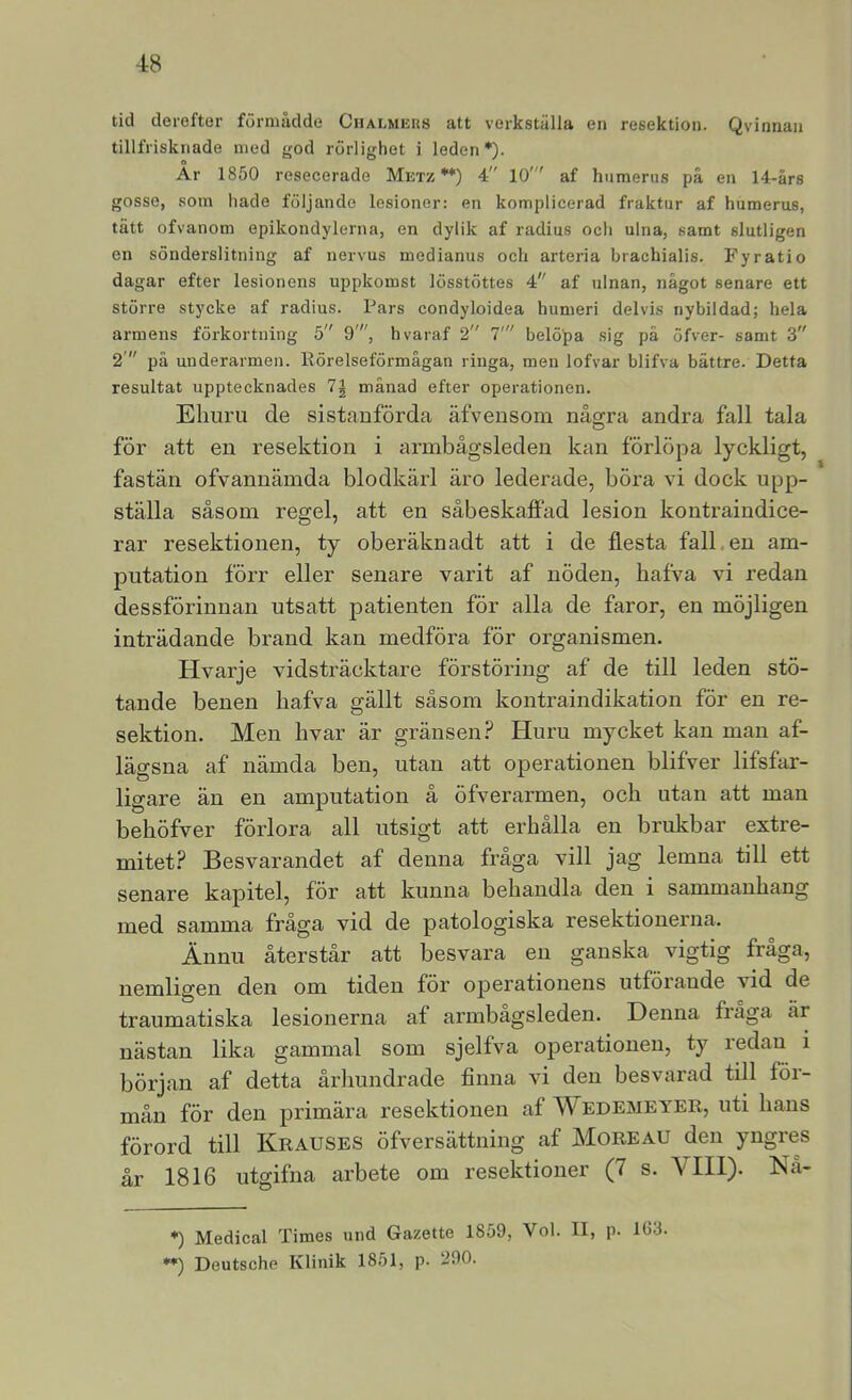 tid derefter förmådde Ciialmeus att verkställa en resektion. Qvinnan tillfrisknade med <jod rörlighet i leden*)- Ar 1850 resecerade Metz **) 4 10' af humerus på en 14-års gosse, som hade följande lesioner: en komplicerad fraktar af humerus, tätt ofvanom epikondylerna, en dylik af radius och ulna, samt slutligen en sönderslitning af nervus medianus och arteria brachialis. Fyratio dagar efter lesionens uppkomst lösstöttes 4 af ulnan, något senare ett större stycke af radius. Pars condyloidea humeri delvis nybildad; hela armens förkortning 5 9', hvaraf 2 7' belöpa sig pä öfver- samt 3 2' på underarmen. Rörelseförmågan ringa, men lofvar blifva bättre. Detta resultat upptecknades 1\ månad efter operationen. Ehuru de sistanförda äfvensom några andra fall tala för att en resektion i armbågsleden kan förlöpa lyckligt, fastän ofvannämda blodkärl äro lederade, böra vi dock upp- ställa såsom regel, att en såbeskaffad lesion kontraindice- rar resektionen, ty oberäknadt att i de flesta falken am- putation förr eller senare varit af nöden, hafva vi redan dessförinnan utsatt patienten för alla de faror, en möjligen inträdande brand kan medföra för organismen. Hvarje vidsträcktare förstöring af de till leden stö- tande benen hafva gällt såsom kontraindikation för en re- sektion. Men hvar är gränsen? Huru mycket kan man af- lägsna af nämda ben, utan att operationen blifver lifsfar- ligare än en amputation å öfverarmen, och utan att man behöfver förlora all utsigt att erhålla en brukbar extre- mitet? Besvarandet af denna fråga vill jag lemna till ett senare kapitel, för att kunna behandla den i sammanhang med samma fråga vid de patologiska resektionerna. Ännu återstår att besvara en ganska vigtig fråga, nemligen den om tiden för ojDcrationens utförande vid de traumatiska lesionerna af armbagsleden. Denna fiaga är nästan lika gammal som sjelfva operationen, ty redan i början af detta århundrade finna vi den besvarad till för- mån för den primära resektionen af Wedemeyer, uti hans förord till Krauses öfversättning af Moreau den yngres år 1816 utgifna arbete om resektioner (7 s. VIII). Nå- *) Medical 'Times und Gazette 1859, Vol. Il, p. 16-3. **) Deutsche Klinik 1851, p. 290.