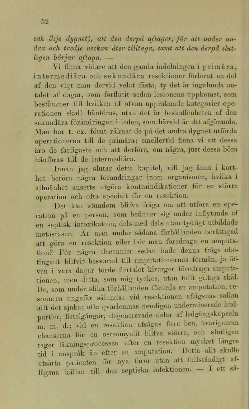 och 3:je dygnet), att den derpä aftager, för att under an^ dra och tredje veckan åter tilltaga, samt att den derpå slut- ligen börjar aftaga. — Yi finna vidare att den gamla indelningen i primära, intermediära och sekundära resektioner förlorat en del af den vigt man dervid velat fasta, ty det är ingalunda an- talet af dagar, som förflutit sedan lesionens uppkomst, som bestämmer till hvilken af ofvan uppräknade kategorier ope- rationen skall hänföras, utan det är beskaffenheten af den sekundära förändringen i leden, som härvid är det afgörande. Man har t. ex. förut räknat de på det andra dygnet utförda operationerna till de primära; emellertid finna vi att dessa äro de farligaste och att derföre, om några, just dessa böra hänföras till de intermediära. Innan jag slutar detta kapitel, vill jag ännu i kort- het beröra några förändringar inom organismen, hvilka i allmänhet ansetts utgöra kontraindikationer för en större operation och ofta specielt för en resektion. Det kan stundom blifva fråga om att utföra en ope- ration på en person, som befinner sig under inflytande af en septisk intoxikation, dels med dels utan tydligt utbildade metastaser. Är man under sadana förhållanden beiättigad att göra en resektion eller bör man föredraga en amputa- tion.? För några decennier sedan hade denna fråga obe- tingadt blifvit besvarad till amputationernas förmån, ja äf- ven i våra dagar torde flertalet kirurger föredraga amputa- tionen, men detta, som mig tyckes, utan fnllt giltiga skäl. De, som under slika förhallanden förorda en amputation, re- sonnera ungefär sålunda: vid resektionen aflägsnas sällan allt det sjuka; ofta qvarlemnas uemligen underminerade hud- partier, fistelgångar, degenererade delar af ledgångskapseln m. m. d.; vid en resektion afsågas flera ben, hvarigenom chanserna för en osteomyelit blifva större, och slutligen taoer läkningsprocessen efter en resektion mj^cket längre tid i anspråk än efter en amputation. Detta allt skulle utsätta patienten för nya faror utan att fullständigt af- lägsna källan till den septiska infektionen. - I ett sa- O