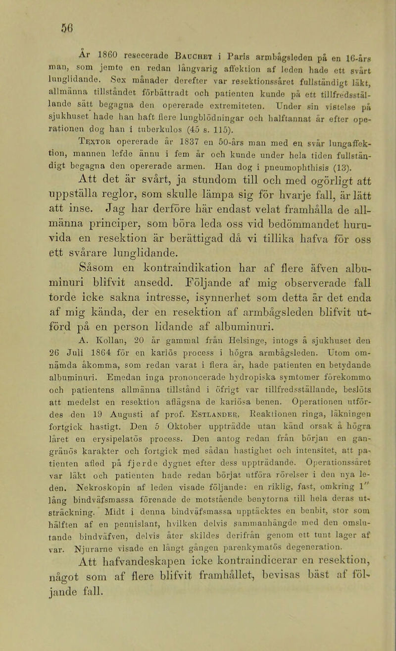 50 Ar 1860 resecerade Bauciiet i Paris armbägsleden på en 16-års man, som jemtq en redan långvarig affoktion af leden hade ett svårt lunglidande. Sex månader derefter var resektionssåret fullständigt läkt, allmänna tillståndet fdrbättradt och patienten kunde på ett tillfredsstäl- lande sätt begagna den opererade extremiteten. Under sin vistelse på sjukhuset hade han haft flere lungblödningar och halftannat år efter ope- rationen dog han i tuberkulos (45 s. 115). Textor opererade år 1837 en 50-års man med en svår lungaffek- tion, mannen lefde ännu i fem år och kunde under hela tiden fullstän- digt begagna den opererade armen. Han dog i pneumophthisis (13). Att det är svårt, jca stundom till ocli med ogörligt att uppställa reglor, som skulle lämpa sig för hvarje fall, är lätt att inse. Jag liar derföre här endast velat framhålla de all- männa principer, som böra leda oss vid bedömmandet huru- vida en resektion är berättigad då vi tillika hafva för oss ett svårare lunglidande. Såsom en kontraindikation har af flere äfven albu- minuri blifvit ansedd. Följande af mig observerade fall torde icke sakna intresse, isynnerhet som detta är det enda af mig kända, der en resektion af armbågsleden blifvit ut- förd på en person lidande af albuminuri. A. Kollan, 20 år gammal fråu Helsinge, intogs å sjukhuset den 26 Juli 1864 för en kariös process i högra armbågsleden. Utom om- nämda åkomma, som redan varat i liera år, hade patienten en betydande albuminuri. Eniedan inga prononcerade hydropiska syratomer förekommo och patientens allmänna tillstånd i öfrigt var tillfredsställande, beslöts att medelst en resektion aflägsna de kariösa benen. Operationen utför- des den 19 Augusti af prof. Estlander, Reaktionen ringa, läkningen fortgick hastigt. Den 5 Oktober uppträdde utan känd orsak å högra låret en erysipelatös process. Den antog redan från början en gan- gränös karakter och fortgick med sådan hastighet och intensitet, att pa-. tienten afled på fjerde dygnet efter dess uppträdande. Operationssäret var läkt och patienten hade redan börjat utföra rörelser i den nya le- den. Nekroskopin af leden visade följande; en riklig, fast, omkring l lång bindväfsmassa förenade de motstående benytorna till hela deras ut-, sträckning. Midt i denna bindväfsmassa upptäcktes en benbit, stor som hälften af en pennislant, hvilken delvis sammanhängde med den omslu- tande bindväfven, delvis åter skildes derifrån genom ett tunt lager af var. Njurarne visade en långt gången parenkymatös degeneration. Att hafvandeskapeii icke kontraindicerar en resektion, något som af flere blifvit framhållet, Ijevisas bäst af föl- jande fall.