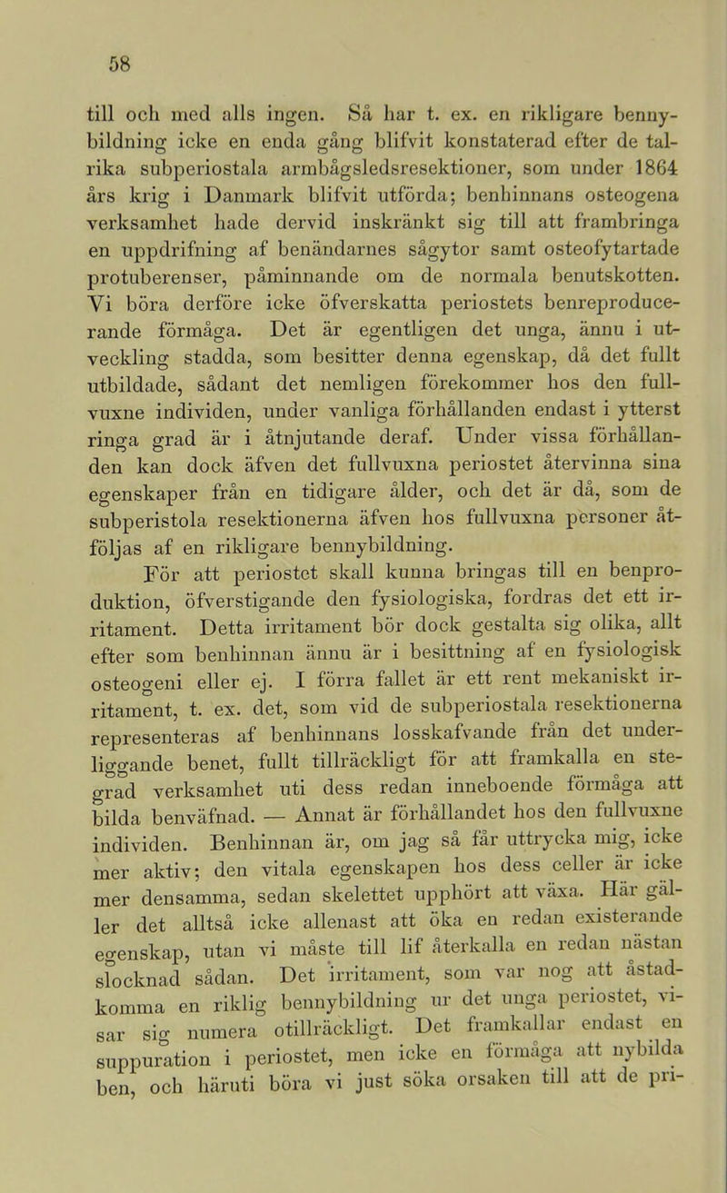 till och med alls ingen. Så har t. ex. en rikligare benny- bildning icke en enda gång blifvit konstaterad efter de tal- rika subperiostala armbågsledsresektioner, som under 1864 års krig i Danmark blifvit utförda; benhinnans osteogena verksamhet hade dervid inskränkt sig till att frambringa en uppdrifning af benändarnes sågytor samt osteofytartade protuberenser, påminnande om de normala benutskotten. Vi böra derföre icke öfverskatta periostets benreproduce- rande förmåga. Det är egentligen det unga, ännu i ut- veckling stadda, som besitter denna egenskap, då det fullt utbildade, sådant det nemligen förekommer hos den full- vuxne individen, under vanliga förhållanden endast i ytterst ringa grad är i åtnjutande deraf. Under vissa förhållan- den kan dock äfven det fullvuxna periostet återvinna sina egenskaper från en tidigare ålder, och det är då, som de subperistola resektionerna äfven hos fullvuxna personer åt- följas af en rikligare bennybildning. För att periostet skall kunna bringas till en benpro- duktion, öfverstigande den fysiologiska, fordras det ett ir- ritament. Detta irritament bör dock gestalta sig olika, allt efter som benhinnan ännu är i besittning af en fysiologisk osteogeni eller ej. I förra fallet är ett rent mekaniskt ir- ritament, t. ex. det, som vid de subperiostala resektionerna representeras af benhiniians losskafvande fran det under- liggande benet, fullt tillräckligt för att framkalla en ste- grad verksamhet uti dess redan inneboende förmåga att bilda benväfnad. — Annat är förhållandet hos den fullvuxne individen. Benhinnan är, om jag sa far uttiycka mig, icke mer aktiv; den vitala egenskapen hos dess celler är icke mer densamma, sedan skelettet upphört att växa. Pläi gäl- ler det alltså icke allenast att öka en redan existerande egenskap, utan vi måste till lif återkalla en redan nästan sfocknad sådan. Det irritament, som var nog att astad- komma en riklig bennybilduing ur det unga periostet, vi- sar sig numera otillräckligt. Det framkallar endast en suppuration i periostet, men icke en förmåga att nybilda ben, och häruti böra vi just söka orsaken till att de pri-