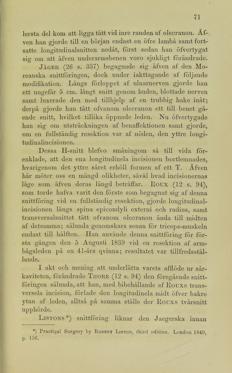 lersta del kom att ligga tätt vid inre randen af olecranon. Äf- ven han gjorde till en början endast en öfre lambå samt fort- satte longitudinalsnitten nedåt, först sedan han öfvertygat sig om att äfven underarmsbenen voro sjukligt förändrade. Jäger (26 s. 337) begagnade sig äfven af den Mo- reauska snittföringen, dock under iakttagande af följande modifikation. Längs förloppet af ulnarnerven gjorde han ett ungefär 5 cm. långt snitt genom huden, blottade nerven samt luxerade den med tillhjelp af en trubbig hake inåt; derpå gjorde han tätt ofvanom olecranon ett till benet gå- ende snitt, hvilket tillika öppnade leden. Nu öfvertygade han sig om utsträckningen af benaflPektionen samt gjorde, om en fullständig resektion var af nöden, den yttre longi- tudinalincisionen. Dessa H-snitt blefvo småningom så till vida för- enklade, att den ena longitudinela incisionen bortlemnades, hvarigenom det yttre såret erhöll formen af ett T. Äfven här möter oss en mängd olikheter, såväl hvad incisionernas läge som äfven deras längd beträflPar. Loux (12 s. 94), som torde hafva varit den förste som begagnat sig af denna snittföring vid en fullständig resektion, gjorde longitudinal- incisionen längs spina epicondyli externi och radius, samt transversalsnittet tätt ofvanom olecranon ända till midten af detsamma; sålunda genomskars senan för triceps-muskeln endast till hälften. Han använde denna snittförinar för för- sta gängen den 5 Augusti 1839 vid en resektion af arm- bågsleden på en 41-års qvinna; resultatet var tillfredsstäl- lande. I akt och mening att underlätta varets afflöde ur sår- kaviteten, förändrade Thore (12 s. 94) den föregående snitt- föringen sålunda, att han, med bibehållande af Kouxs trans- versela incision, förläde den longitudinela midt öfver bakre ytan af leden, alltså på samma ställe der Eouxs tvärsnitt upphörde. Listons *) snittföring liknar den Jaegerska innan *) Practigal Surgery I>y Houeut Liston, third edition. London 1840, p. 150.